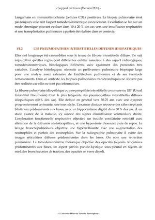 - Support de Cours (Version PDF) -
- © Université Médicale Virtuelle Francophone -
Langerhans en immunohistochimie (cellules CD1a positives). La biopsie pulmonaire n'est
pas toujours utile tant l'aspect tomodensitométrique est évocateur. L'évolution se fait sur un
mode chronique pouvant évoluer dans 10 à 20 % des cas vers une insuffisance respiratoire
et une transplantation pulmonaire a parfois été réalisée dans ce contexte.
VI.2 LES PNEUMOPATHIES INTERSTITIELLES DIFFUSES IDIOPATHIQUES
Elles ont longtemps été rassemblées sous le terme de fibrose interstitielle diffuse. On sait
aujourd'hui qu'elles regroupent différentes entités, associées à des aspect radiologiques,
tomodensitométriques, histologiques différents, avec également des pronostics très
variables. L'analyse histologique, nécessite un prélèvement pulmonaire biopsique large
pour une analyse assez extensive de l'architecture pulmonaire et de ses éventuels
remaniements. Dans ce contexte, les biopsies pulmonaires transbronchiques ne doivent pas
être réalisées car elles ne sont pas informatives.
La fibrose pulmonaire idiopathique ou pneumopathie interstitielle commune ou UIP (Usual
Interstitial Pneumonia) C'est la plus fréquente des pneumopathies interstitielles diffuses
idiopathiques (60 % des cas). Elle débute en général vers 50-70 ans avec une dyspnée
progressivement croissante, une toux sèche. L'examen clinique retrouve des râles crépitants
bilatéraux prédominants aux bases, avec un hippocratisme digital dans 50 % des cas. À un
stade avancé de la maladie, s'y associe des signes d'insuffisance ventriculaire droite.
L'exploration fonctionnelle respiratoire objective un trouble ventilatoire restrictif avec
altération de la diffusion alvéolocapillaire, et une hypoxémie d'exercice puis de repos. Le
lavage bronchopulmonaire objective une hypercellularité avec une augmentation des
neutrophiles et parfois des éosinophiles. Sur la radiographie pulmonaire il existe des
images réticulaires diffuses prédominantes dans les bases. On note une rétraction
pulmonaire. La tomodensitométrie thoracique objective des opacités toujours réticulaires
prédominantes aux bases, un aspect parfois pseudo-kystique sous-pleural en rayons de
miel, des bronchectasies de traction, des opacités en verre dépoli.
 