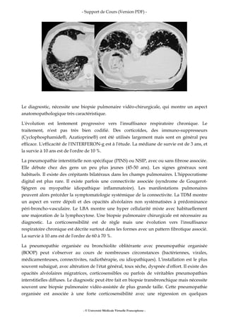 - Support de Cours (Version PDF) -
- © Université Médicale Virtuelle Francophone -
Le diagnostic, nécessite une biopsie pulmonaire vidéo-chirurgicale, qui montre un aspect
anatomopathologique très caractéristique.
L'évolution est lentement progressive vers l'insuffisance respiratoire chronique. Le
traitement, n'est pas très bien codifié. Des corticoïdes, des immuno-suppresseurs
(Cyclophosphamide®, Azatioprine®) ont été utilisés largement mais sont en général peu
efficace. L'efficacité de l'INTERFERON-g est à l'étude. La médiane de survie est de 3 ans, et
la survie à 10 ans est de l'ordre de 10 %.
La pneumopathie interstitielle non spécifique (PINS) ou NSIP, avec ou sans fibrose associée.
Elle débute chez des gens un peu plus jeunes (45-50 ans). Les signes généraux sont
habituels. Il existe des crépitants bilatéraux dans les champs pulmonaires. L'hippocratisme
digital est plus rare. Il existe parfois une connectivite associée (syndrome de Gougerot-
Sjögren ou myopathie idiopathique inflammatoire). Les manifestations pulmonaires
peuvent alors précéder la symptomatologie systémique de la connectivite. La TDM montre
un aspect en verre dépoli et des opacités alvéolaires non systématisées à prédominance
péri-broncho-vasculaire. Le LBA montre une hyper cellularité mixte avec habituellement
une majoration de la lymphocytose. Une biopsie pulmonaire chirurgicale est nécessaire au
diagnostic. La corticosensibilité est de règle mais une évolution vers l'insuffisance
respiratoire chronique est décrite surtout dans les formes avec un pattern fibrotique associé.
La survie à 10 ans est de l'ordre de 60 à 70 %.
La pneumopathie organisée ou bronchiolite oblitérante avec pneumopathie organisée
(BOOP) peut s'observer au cours de nombreuses circonstances (bactériennes, virales,
médicamenteuses, connectivites, radiothérapie, ou idiopathiques). L'installation est le plus
souvent subaiguë, avec altération de l'état général, toux sèche, dyspnée d'effort. Il existe des
opacités alvéolaires migratrices, corticosensibles ou parfois de véritables pneumopathies
interstitielles diffuses. Le diagnostic peut être fait en biopsie transbronchique mais nécessite
souvent une biopsie pulmonaire vidéo-assistée de plus grande taille. Cette pneumopathie
organisée est associée à une forte corticosensibilité avec une régression en quelques
 