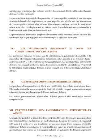 - Support de Cours (Version PDF) -
- © Université Médicale Virtuelle Francophone -
semaines des symptômes. Les rechutes sont très fréquemment décrites et la corticothérapie
doit souvent être prolongée.
La pneumopathie interstitielle desquamative ou pneumopathie alvéolaire à macrophages
ainsi que la bronchiolite respiratoire avec pneumopathie interstitielle sont des formes rares
de pneumopathies interstitielles diffuses idiopathiques touchant surtout le sujet jeune
adulte, masculin. Le tabagisme est un facteur causal. La maladie est souvent réversible à
l'arrêt du tabac et facilitée par la corticothérapie.
La pneumopathie interstitielle lymphocytaire est rare, elle se rencontre surtout au cours des
syndromes de Gougerot-Sjögren ou de l'infection par le VIH chez les enfants.
VI.3 LES PNEUMOPATHIES INFILTRANTES AU COURS DES
CONNECTIVITES ET DES VASCULARITES
Les principales maladies en cause sont la sclérodermie, la polyarthrite rhumatoïde et la
myopathie idiopathique inflammatoire notamment celle associée à la présence d'auto-
anticorps anti-JO-1, et le syndrome de Gougerot-Sjögren. La spondylarthrite ankylosante
donne le plus souvent une fibrose dense des sommets, mutilante. La maladie de Wegener et
la polyangéite microscopique donnent le plus souvent lieu à des hémorragies alvéolaires
diffuses.
VI.4 LES AUTRES PNEUMOPATHIES INTERSTITIELLES DIFFUSES
La lymphangioléiomyomatose est liée à une prolifération des cellules musculaires lisses.
Elle touche surtout la femme en période d'activité génitale. L'aspect tomodensitométrique
est caractéristique avec la présence de lésions kystiques diffuses.
Les autres pneumopathies interstitielles diffuses peuvent être considérées comme
exceptionnelles.
VII PARTICULARITES DES PNEUMOPATHIES INTERSTITIELLES
AIGUËS
Le diagnostic positif et la conduite à tenir sont très différents de ceux des pneumopathies
interstitielles diffuses évoluant sur un mode chronique. La durée d'évolution est en général
inférieure à 2 mois avec une installation en quelques jours d'une dyspnée, d'opacités
infiltrantes diffuses pulmonaires. Il existe parfois des signes de gravité clinique mais aussi
gazométrique. Les formes les plus sévères réalisent un syndrome de détresse respiratoire
 
