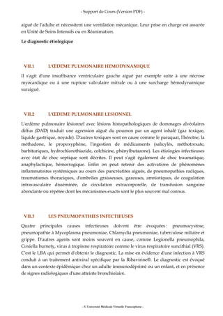 - Support de Cours (Version PDF) -
- © Université Médicale Virtuelle Francophone -
aiguë de l'adulte et nécessitent une ventilation mécanique. Leur prise en charge est assurée
en Unité de Soins Intensifs ou en Réanimation.
Le diagnostic étiologique
VII.1 L'ŒDEME PULMONAIRE HEMODYNAMIQUE
Il s'agit d'une insuffisance ventriculaire gauche aiguë par exemple suite à une nécrose
myocardique ou à une rupture valvulaire mitrale ou à une surcharge hémodynamique
suraiguë.
VII.2 L'ŒDEME PULMONAIRE LESIONNEL
L'œdème pulmonaire lésionnel avec lésions histopathologiques de dommages alvéolaires
diffus (DAD) traduit une agression aiguë du poumon par un agent inhalé (gaz toxique,
liquide gastrique, noyade). D'autres toxiques sont en cause comme le paraquat, l'héroïne, la
méthadone, le propoxyphène, l'ingestion de médicaments (salicylés, méthotrexate,
barbituriques, hydrochlorothiazide, colchicine, phénylbutazone). Les étiologies infectieuses
avec état de choc septique sont décrites. Il peut s'agit également de choc traumatique,
anaphylactique, hémorragique. Enfin on peut retenir des activations de phénomènes
inflammatoires systémiques au cours des pancréatites aiguës, de pneumopathies radiques,
traumatismes thoraciques, d'embolies graisseuses, gazeuses, amniotiques, de coagulation
intravasculaire disséminée, de circulation extracorporelle, de transfusion sanguine
abondante ou répétée dont les mécanismes exacts sont le plus souvent mal connus.
VII.3 LES PNEUMOPATHIES INFECTIEUSES
Quatre principales causes infectieuses doivent être évoquées : pneumocystose,
pneumopathie à Mycoplasma pneumoniae, Chlamydia pneumoniae, tuberculose miliaire et
grippe. D'autres agents sont moins souvent en cause, comme Legionella pneumophila,
Coxiella burnety, virus à tropisme respiratoire comme le virus respiratoire suncithial (VRS).
C'est le LBA qui permet d'obtenir le diagnostic. La mise en évidence d'une infection à VRS
conduit à un traitement antiviral spécifique par la Ribavirine®. Le diagnostic est évoqué
dans un contexte épidémique chez un adulte immunodéprimé ou un enfant, et en présence
de signes radiologiques d'une atteinte bronchiolaire.
 