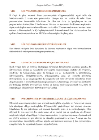 - Support de Cours (Version PDF) -
- © Université Médicale Virtuelle Francophone -
VII.4 LES PNEUMOPATHIES MEDICAMENTEUSES
Il s'agit le plus souvent d'une pneumopathie d'hypersensibilité aiguë (rôle du
Méthotrexate®) Il existe une présentation clinique qui est voisine de celle d'une
pneumopathie interstitielle infectieuse. Le LBA est riche en lymphocytes ou en
polynucléaires éosinophiles. L'évolution se fait vers un syndrome de détresse respiratoire
aiguë, mais le plus souvent réversible sous corticoïdes. D'autres médicaments sont en cause
comme la Bléomycine®, le Cyclophosphamide®, l'Amiodarone®, les bétalactamines, les
cyclines, les nitrofurantoïnes, les AINS, la carbamazépine, la phénytoine.
VII.5 LES PNEUMOPATHIES D'HYPERSENSIBILITE
Des formes suraiguës avec syndrome de détresse respiratoire aiguë sont habituellement
consécutives à une exposition antigénique massive.
VII.6 LE SYNDROME HEMORRAGIQUE ALVEOLAIRE
Il est évoqué dans un contexte étiologique particulier d'insuffisance cardiaque gauche, de
rétrécissement mitral, de vascularite (polyangéite microscopique, maladie de Wegener),
syndrome de Goodpasture, prise de toxiques ou de médicaments (D-pénicilamine,
nitrofurantoïne, propyl-thio-uracyl, anticoagulants), dans un contexte infectieux
(leptospirose), ou de coagulopathie. Le diagnostic est porté devant la coexistence d'une
déglobulisation et d'opacités alvéolaires pulmonaires. L'hémorragie alvéolaire est confirmée
par le lavage broncho-alvéolaire qui montre un liquide macroscopiquement rosé, riche en
sidérophages à la coloration de Perls (score de Golde).
VII.7 PNEUMOPATHIE INTERSTITIELLE AIGUË DE CAUSE INCONNUE
Elles sont souvent caractérisées par une forte éosinophilie alvéolaire en l'absence de causes
très classiques d'hyperéosinophilie. L'éosinophilie périphérique est souvent absente.
L'évolution de ces pathologies est souvent favorable grâce à la corticothérapie. Elles
affectent le plus souvent des sujets jeunes et se traduit par un syndrome de détresse
respiratoire aiguë idiopathique évoluant vers un décès en quelques semaines. La survie est
en général associée à une absence de séquelles pulmonaires sévères. À noter que les
pneumopathies interstitielles diffuses aiguës sont rarement associées à des connectivites,
exception faite du lupus érythémateux aigu disséminé.
 