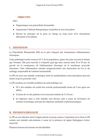 - Support de Cours (Version PDF) -
- © Université Médicale Virtuelle Francophone -
OBJECTIFS
ENC :
Diagnostiquer une polyarthrite rhumatoïde.
Argumenter l’attitude thérapeutique et planifier le suivi du patient.
Décrire les principes de la prise en charge au long cours d’un rhumatisme
déformant et invalidant.
I DEFINITION
La Polyarthrite Rhumatoïde (PR) est le plus fréquent des rhumatismes inflammatoires
chroniques.
Cette pathologie touche environ 0,5 % de la population, quatre fois plus souvent la femme
que l'homme. Elle peut survenir à n'importe quel âge mais surtout entre 35 et 55 ans. Sa
gravité est la conséquence de l'inflammation chronique de la membrane synoviale
articulaire. Cette inflammation entraîne progressivement une destruction de l'os et du
cartilage, responsable de l'atteinte fonctionnelle.
La PR est aussi une maladie systémique dont les manifestations extra-articulaires peuvent
mettre en jeu le pronostic vital.
La PR constitue un véritable problème de santé publique car :
50 % des malades ont arrêté leur activité professionnelle moins de 5 ans après son
début ;
la durée de vie des patients est en moyenne réduite de 5 à 10 ans ;
les dépenses dues à cette maladie sont élevées, plus à cause de l'exclusion du
système économique actif que des dépenses médicales et pharmaceutiques.
II PHYSIOPATHOLOGIE
La PR est une affection dont l'origine précise n'est pas connue. Cependant on la classe la PR
comme une maladie auto-immune à cause de la présence de signes biologiques d'auto-
réactivité.
Plusieurs facteurs favorisants ont été identifiés :
 