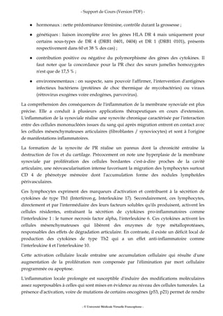 - Support de Cours (Version PDF) -
- © Université Médicale Virtuelle Francophone -
hormonaux : nette prédominance féminine, contrôle durant la grossesse ;
génétiques : liaison incomplète avec les gènes HLA DR 4 mais uniquement pour
certains sous-types de DR 4 (DRB1 0401, 0404) et DR 1 (DRB1 0101), présents
respectivement dans 60 et 38 % des cas) ;
contribution positive ou négative du polymorphisme des gènes des cytokines. Il
faut noter que la concordance pour la PR chez des sœurs jumelles homozygotes
n'est que de 17,5 % ;
environnementaux : on suspecte, sans pouvoir l'affirmer, l'intervention d'antigènes
infectieux bactériens (protéines de choc thermique de mycobactéries) ou viraux
(rétrovirus exogènes voire endogènes, parvovirus).
La compréhension des conséquences de l'inflammation de la membrane synoviale est plus
précise. Elle a conduit à plusieurs applications thérapeutiques en cours d'extension.
L'inflammation de la synoviale réalise une synovite chronique caractérisée par l'interaction
entre des cellules mononucléées issues du sang qui après migration entrent en contact avec
les cellules mésenchymateuses articulaires (fibroblastes / synoviocytes) et sont à l'origine
de manifestations inflammatoires.
La formation de la synovite de PR réalise un pannus dont la chronicité entraîne la
destruction de l'os et du cartilage. Précocement on note une hyperplasie de la membrane
synoviale par prolifération des cellules bordantes c'est-à-dire proches de la cavité
articulaire, une néovascularisation intense favorisant la migration des lymphocytes surtout
CD 4 de phénotype mémoire dont l'accumulation forme des nodules lymphoïdes
périvasculaires.
Ces lymphocytes expriment des marqueurs d'activation et contribuent à la sécrétion de
cytokines de type Th1 (Interféron g, Interleukine 17). Secondairement, ces lymphocytes,
directement et par l'intermédiaire des leurs facteurs solubles qu'ils produisent, activent les
cellules résidentes, entraînant la sécrétion de cytokines pro-inflammatoires comme
l'interleukine 1 : le tumor necrosis factor alpha, l'interleukine 6. Ces cytokines activent les
cellules mésenchymateuses qui libèrent des enzymes de type métalloprotéases,
responsables des effets de dégradation articulaire. En contraste, il existe un déficit local de
production des cytokines de type Th2 qui a un effet anti-inflammatoire comme
l'interleukine 4 et l'interleukine 10.
Cette activation cellulaire locale entraîne une accumulation cellulaire qui résulte d'une
augmentation de la prolifération non compensée par l'élimination par mort cellulaire
programmée ou apoptose.
L'inflammation locale prolongée est susceptible d'induire des modifications moléculaires
assez superposables à celles qui sont mises en évidence au niveau des cellules tumorales. La
présence d'activation, voire de mutations de certains oncogènes (p53, p21) permet de rendre
 