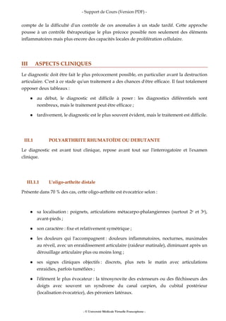 - Support de Cours (Version PDF) -
- © Université Médicale Virtuelle Francophone -
compte de la difficulté d'un contrôle de ces anomalies à un stade tardif. Cette approche
pousse à un contrôle thérapeutique le plus précoce possible non seulement des éléments
inflammatoires mais plus encore des capacités locales de prolifération cellulaire.
III ASPECTS CLINIQUES
Le diagnostic doit être fait le plus précocement possible, en particulier avant la destruction
articulaire. C'est à ce stade qu'un traitement a des chances d'être efficace. Il faut totalement
opposer deux tableaux :
au début, le diagnostic est difficile à poser : les diagnostics différentiels sont
nombreux, mais le traitement peut être efficace ;
tardivement, le diagnostic est le plus souvent évident, mais le traitement est difficile.
III.1 POLYARTHRITE RHUMATOÏDE OU DEBUTANTE
Le diagnostic est avant tout clinique, repose avant tout sur l'interrogatoire et l'examen
clinique.
III.1.1 L'oligo-arthrite distale
Présente dans 70 % des cas, cette oligo-arthrite est évocatrice selon :
sa localisation : poignets, articulations métacarpo-phalangiennes (surtout 2e et 3e),
avant-pieds ;
son caractère : fixe et relativement symétrique ;
les douleurs qui l'accompagnent : douleurs inflammatoires, nocturnes, maximales
au réveil, avec un enraidissement articulaire (raideur matinale), diminuant après un
dérouillage articulaire plus ou moins long ;
ses signes cliniques objectifs : discrets, plus nets le matin avec articulations
enraidies, parfois tuméfiées ;
l'élément le plus évocateur : la ténosynovite des extenseurs ou des fléchisseurs des
doigts avec souvent un syndrome du canal carpien, du cubital postérieur
(localisation évocatrice), des péroniers latéraux.
 