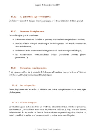 - Support de Cours (Version PDF) -
- © Université Médicale Virtuelle Francophone -
III.1.2 La polyarthrite aiguë fébrile (20 %)
On l'observe dans 20 % des cas. Elle s'accompagne avec d'une altération de l'état général.
III.1.3 Formes de début plus rares
On en distingue quatre principales :
l'atteinte rhizomélique (hanches et épaules), surtout observée après la soixantaine ;
la mono-arthrite subaiguë ou chronique, devant laquelle il faut d'abord éliminer une
arthrite infectieuse ;
les manifestations intermittentes et migratrices du rhumatisme palindromique ;
les manifestations extra-articulaires isolées (vascularite, atteinte pleuro-
pulmonaire…).
III.1.4 Explorations complémentaires
À ce stade, au début de la maladie, le bilan complémentaire n'apportent pas d'éléments
spécifiques, et le diagnostic est avant tout clinique :
III.1.4.1 Les radiographies
Les radiographies sont normales ou montrent une simple ostéoporose en bande métacarpo-
phalangienne.
III.1.4.2 Le bilan biologique
Le bilan biologique met en évidence un syndrome inflammatoire non spécifique (Vitesse de
Sédimentation (VS) accélérée, taux élevé de protéine C réactive (CRP)), avec une anémie
inflammatoire. La recherche de facteur rhumatoïde est en général négative ; il existe un
intérêt possible à la recherche d'autres auto-anticorps à ce stade (anti-fillagrine).
 