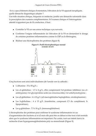 - Support de Cours (Version PDF) -
Il n'y a pas d'élément clinique d'orientation, l'élévation de la VS apparaît inexpliquée,
quelle démarche diagnostique adopter ?
Une telle situation clinique, fréquente en médecine, justifie une démarche rationnelle dans
la prescription des examens complémentaires. Si l'examen clinique et l'interrogatoire
attentif n'apportent pas de fil conducteur, il faut :
● Contrôler la VS car une erreur technique a pu survenir,
● Confirmer l'origine inflammatoire de l'élévation de la VS en demandant le dosage
de certaines protéines inflammatoires comme la CRP ou le fibrinogène,
● Réaliser une électrophorèse des protéines (figure 8).
Figure 8 : Profil électrophorétique normal
Cinq fractions sont ainsi individualisées (de l'anode vers la cathode) :
● L'albumine : 33 à 50 g/L ;
● Les a1-globulines : 1.5 à 4 g/L, elles comprennent l'a1-protéase inhibiteur (ou a1-
antitrypsine), l'a1-glycoprotéine acide (ou orosomucoïde), l'a1-antichymotrypsine ;
● Les a2-globulines : 6 à 10 g/L (a2-macroglobuline haptoglobine, céruléoplasmine) ;
● Les b-globulines : 6 à 13 g/L (transferrine, composant C3 du complément, b-
lipoprotéines) ;
● Les g-globulines : 7.5 à 16 g/L (immunoglobulines).
L'électrophorèse des protéines peut confirmer le syndrome inflammatoire en cas
d'augmentation des fractions a1 et a2 mais elle peut être en défaut et être tout à fait normale
alors que le syndrome inflammatoire est important. Par contre, tout son intérêt tient à la
recherche d'une hypergammaglobulinémie poly ou monoclonale (Figure 9).
- © Université Médicale Virtuelle Francophone -
 