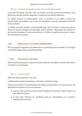 - Support de Cours (Version PDF) -
- © Université Médicale Virtuelle Francophone -
III.1.4.3 Une étude du liquide synovial, voire une biopsie synoviale
Une étude du liquide synovial, voire une biopsie synoviale peuvent être réalisées, mais
plutôt pour éliminer d'autres diagnostics, notamment une arthrite infectieuse.
Le liquide synovial est inflammatoire, riche en protéines et en cellules, surtout des
polynucléaires neutrophiles, avec le taux de complément synovial, notamment la fraction
(C4), est abaissé.
La biopsie synoviale, étudiée en anatomopathologie, met en évidence, le plus souvent, des
lésions de synovite subaiguë non spécifique. Sont évocateurs : l'hyperplasie des villosités et
des couches bordantes, la néovascularisation et l'infiltrat lympho-plasmocytaire formant
des nodules périvasculaires.
III.2 PHASE D'ETAT OU PHASE DEFORMANTE
Elle correspond à l'apparition des déformations caractéristiques de la maladie. Ce n'est plus
un problème diagnostique, mais thérapeutique.
III.2.1 Manifestations articulaires
Elles évoluent par poussées, et peuvent toucher toutes les articulations sauf le rachis dorsal,
et lombaire et sacro-iliaques.
III.2.1.1 Les mains (90 %)
(Elles sont atteintes dans 90 % des cas).
La déformation la plus caractéristique : déviation cubitale des doigts.
On peut aussi observer des déformations des doigts en boutonnière, ou en col de cygne, des
déformations du pouce en Z ou en adduction :
il peut exister une ténosynovite, parfois crépitante, des tendons, dont la rupture est
très difficile à réparer ;
il faut noter l'absence de corrélation entre les déformations et la fonction,
généralement conservée.
 