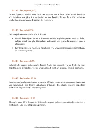 - Support de Cours (Version PDF) -
- © Université Médicale Virtuelle Francophone -
III.2.1.2 Les poignets (90 %)
Ils sont également atteints dans (90 % des cas, avec une arthrite radio-cubitale inférieure
avec induisant une gêne à la supination, ou une luxation dorsale de la tête cubitale en
touche de piano, menaçant de rupture les extenseurs.
III.2.1.3 Les pieds (90 %)
Ils sont également atteints dans 90 % des cas :
surtout l'avant-pied et les articulations métatarso-phalangiennes avec un hallux
valgus (avant-pied plat triangulaire) entraînant une gêne à la marche et pour le
chaussage ;
l'arrière-pied : peut également être atteint, avec une arthrite astragalo-scaphoïdienne
ou sous-astragalienne.
III.2.1.4 Les genoux (60 %)
L'atteinte des genoux est observée dans 60 % des cas, souvent avec un kyste du creux
poplité dont la rupture fait évoquer une phlébite. Il existe un risque de flessum à prévenir.
III.2.1.5 Les hanches (15 %)
L'atteinte des hanches, notée dans seulement 15 % des cas, est cependant grave du point de
vue fonctionnel. Les lésions articulaires induisent des dégâts souvent importants
conduisant fréquemment à une arthroplastie.
III.2.1.6 Les coudes (40 %)
Observées dans 40 % des cas, les lésions des coudes induisent une attitude en flexion et
conduisant à une gêne à la pronosupination.
 