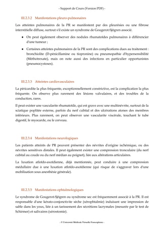 - Support de Cours (Version PDF) -
- © Université Médicale Virtuelle Francophone -
III.2.3.2 Manifestations pleuro-pulmonaires
Les atteintes pulmonaires de la PR se manifestent par des pleurésies ou une fibrose
interstitielle diffuse, surtout s'il existe un syndrome de Gougerot-Sjögren associé.
On peut également observer des nodules rhumatoïdes pulmonaires à différencier
d'une tumeur ;
Certaines atteintes pulmonaires de la PR sont des complications dues au traitement :
bronchiolite (D-pénicillamine ou tiopronine) ou pneumopathie d'hypersensibilité
(Méthotrexate), mais on note aussi des infections en particulier opportunistes
(pneumocystoses).
III.2.3.3 Atteintes cardiovasculaires
La péricardite la plus fréquente, exceptionnellement constrictive, est la complication la plus
fréquente. On observe plus rarement des lésions valvulaires, et des troubles de la
conduction, rares.
Il peut exister une vascularite rhumatoïde, qui est grave avec une multinévrite, surtout de la
sciatique poplitée externe, parfois du nerf cubital et des ulcérations atones des membres
inférieurs. Plus rarement, on peut observer une vascularite viscérale, touchant le tube
digestif, le myocarde, ou le cerveau.
III.2.3.4 Manifestations neurologiques
Les patients atteints de PR peuvent présenter des névrites d'origine ischémique, ou des
névrites sensitives distales. Il peut également exister une compression tronculaire (du nerf
cubital au coude ou du nerf médian au poignet), liée aux altérations articulaires.
La luxation atloïdo-axoïdienne, déjà mentionnée, peut conduire à une compression
médullaire due à une luxation atloïdo-axoïdienne (qui risque de s'aggraver lors d'une
mobilisation sous anesthésie générale).
III.2.3.5 Manifestations ophtalmologiques
Le syndrome de Gougerot-Sjögren ou syndrome sec est fréquemment associé à la PR. Il est
responsable d'une kérato-conjonctivite sèche (xérophtalmie) induisant une impression de
sable dans les yeux, liée à un tarissement des sécrétions lacrymales (mesurée par le test de
Schirmer) et salivaires (xérostomie).
 