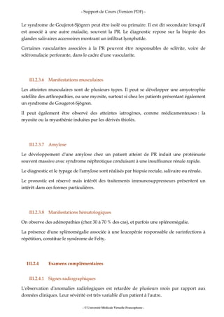 - Support de Cours (Version PDF) -
- © Université Médicale Virtuelle Francophone -
Le syndrome de Goujerot-Sjögren peut être isolé ou primaire. Il est dit secondaire lorsqu'il
est associé à une autre maladie, souvent la PR. Le diagnostic repose sur la biopsie des
glandes salivaires accessoires montrant un infiltrat lymphoïde.
Certaines vascularites associées à la PR peuvent être responsables de sclérite, voire de
scléromalacie perforante, dans le cadre d'une vascularite.
III.2.3.6 Manifestations musculaires
Les atteintes musculaires sont de plusieurs types. Il peut se développer une amyotrophie
satellite des arthropathies, ou une myosite, surtout si chez les patients présentant également
un syndrome de Gougerot-Sjögren.
Il peut également être observé des atteintes iatrogènes, comme médicamenteuses : la
myosite ou la myasthénie induites par les dérivés thiolés.
III.2.3.7 Amylose
Le développement d'une amylose chez un patient atteint de PR induit une protéinurie
souvent massive avec syndrome néphrotique conduisant à une insuffisance rénale rapide.
Le diagnostic et le typage de l'amylose sont réalisés par biopsie rectale, salivaire ou rénale.
Le pronostic est réservé mais intérêt des traitements immunosuppresseurs présentent un
intérêt dans ces formes particulières.
III.2.3.8 Manifestations hématologiques
On observe des adénopathies (chez 30 à 70 % des cas), et parfois une splénomégalie.
La présence d'une splénomégalie associée à une leucopénie responsable de surinfections à
répétition, constitue le syndrome de Felty.
III.2.4 Examens complémentaires
III.2.4.1 Signes radiographiques
L'observation d'anomalies radiologiques est retardée de plusieurs mois par rapport aux
données cliniques. Leur sévérité est très variable d'un patient à l'autre.
 