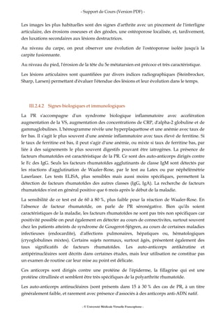 - Support de Cours (Version PDF) -
- © Université Médicale Virtuelle Francophone -
Les images les plus habituelles sont des signes d'arthrite avec un pincement de l'interligne
articulaire, des érosions osseuses et des géodes, une ostéoporose localisée, et, tardivement,
des luxations secondaires aux lésions destructrices.
Au niveau du carpe, on peut observer une évolution de l'ostéoporose isolée jusqu'à la
carpite fusionnante.
Au niveau du pied, l'érosion de la tête du 5e métatarsien est précoce et très caractéristique.
Les lésions articulaires sont quantifiées par divers indices radiographiques (Steinbrocker,
Sharp, Larsen) permettant d'évaluer l'étendue des lésions et leur évolution dans le temps.
III.2.4.2 Signes biologiques et immunologiques
La PR s'accompagne d'un syndrome biologique inflammatoire avec accélération
augmentation de la VS, augmentation des concentrations de CRP, d'alpha-2 globuline et de
gammaglobulines. L'hémogramme révèle une hyperplaquettose et une anémie avec taux de
fer bas. Il s'agit le plus souvent d'une anémie inflammatoire avec taux élevé de ferritine. Si
le taux de ferritine est bas, il peut s'agir d'une anémie, ou mixte si taux de ferritine bas, par
liée à des saignements le plus souvent digestifs pouvant être iatrogènes. La présence de
facteurs rhumatoïdes est caractéristique de la PR. Ce sont des auto-anticorps dirigés contre
le Fc des IgG. Seuls les facteurs rhumatoïdes agglutinants de classe IgM sont détectés par
les réactions d'agglutination de Waaler-Rose, par le test au Latex ou par néphélémétrie
Laserlaser. Les tests ELISA, plus sensibles mais aussi moins spécifiques, permettent la
détection de facteurs rhumatoïdes des autres classes (IgG, IgA). La recherche de facteurs
rhumatoïdes n'est en général positive que 6 mois après le début de la maladie.
La sensibilité de ce test est de 60 à 80 %, plus faible pour la réaction de Waaler-Rose. En
l'absence de facteur rhumatoïde, on parle de PR séronégative. Bien qu'ils soient
caractéristiques de la maladie, les facteurs rhumatoïdes ne sont pas très non spécifiques car
positivité possible on peut également en détecter au cours de connectivites, surtout souvent
chez les patients atteints de syndrome de Gougerot-Sjögren, au cours de certaines maladies
infectieuses (endocardite), d'affections pulmonaires, hépatiques ou, hématologiques
(cryoglobulines mixtes). Certains sujets normaux, surtout âgés, présentent également des
taux significatifs de facteurs rhumatoïdes. Les auto-anticorps antikératine et
antipérinucléaires sont décrits dans certaines études, mais leur utilisation ne constitue pas
un examen de routine car leur mise au point est délicate.
Ces anticorps sont dirigés contre une protéine de l'épiderme, la fillagrine qui est une
protéine citrullinée et semblent être très spécifiques de la polyarthrite rhumatoïde.
Les auto-anticorps antinucléaires (sont présents dans 15 à 30 % des cas de PR, à un titre
généralement faible, et rarement avec présence d'associés à des anticorps anti-ADN natif.
 