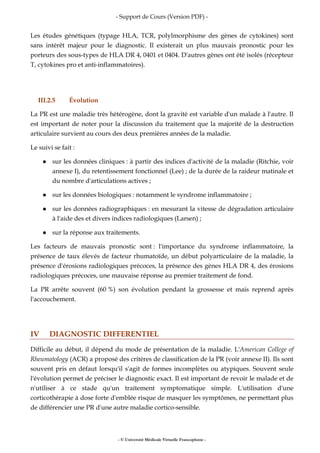 - Support de Cours (Version PDF) -
- © Université Médicale Virtuelle Francophone -
Les études génétiques (typage HLA, TCR, polylmorphisme des gènes de cytokines) sont
sans intérêt majeur pour le diagnostic. Il existerait un plus mauvais pronostic pour les
porteurs des sous-types de HLA DR 4, 0401 et 0404. D'autres gènes ont été isolés (récepteur
T, cytokines pro et anti-inflammatoires).
III.2.5 Évolution
La PR est une maladie très hétérogène, dont la gravité est variable d'un malade à l'autre. Il
est important de noter pour la discussion du traitement que la majorité de la destruction
articulaire survient au cours des deux premières années de la maladie.
Le suivi se fait :
sur les données cliniques : à partir des indices d'activité de la maladie (Ritchie, voir
annexe I), du retentissement fonctionnel (Lee) ; de la durée de la raideur matinale et
du nombre d'articulations actives ;
sur les données biologiques : notamment le syndrome inflammatoire ;
sur les données radiographiques : en mesurant la vitesse de dégradation articulaire
à l'aide des et divers indices radiologiques (Larsen) ;
sur la réponse aux traitements.
Les facteurs de mauvais pronostic sont : l'importance du syndrome inflammatoire, la
présence de taux élevés de facteur rhumatoïde, un début polyarticulaire de la maladie, la
présence d'érosions radiologiques précoces, la présence des gènes HLA DR 4, des érosions
radiologiques précoces, une mauvaise réponse au premier traitement de fond.
La PR arrête souvent (60 %) son évolution pendant la grossesse et mais reprend après
l'accouchement.
IV DIAGNOSTIC DIFFERENTIEL
Difficile au début, il dépend du mode de présentation de la maladie. L'American College of
Rheumatology (ACR) a proposé des critères de classification de la PR (voir annexe II). Ils sont
souvent pris en défaut lorsqu'il s'agit de formes incomplètes ou atypiques. Souvent seule
l'évolution permet de préciser le diagnostic exact. Il est important de revoir le malade et de
n'utiliser à ce stade qu'un traitement symptomatique simple. L'utilisation d'une
corticothérapie à dose forte d'emblée risque de masquer les symptômes, ne permettant plus
de différencier une PR d'une autre maladie cortico-sensible.
 