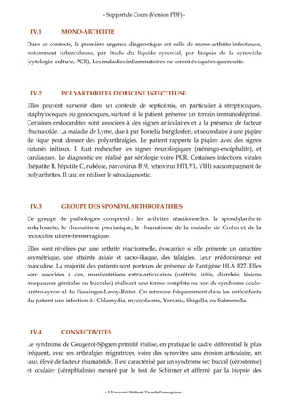 - Support de Cours (Version PDF) -
- © Université Médicale Virtuelle Francophone -
IV.1 MONO-ARTHRITE
Dans ce contexte, la première urgence diagnostique est celle de mono-arthrite infectieuse,
notamment tuberculeuse, par étude du liquide synovial, par biopsie de la synoviale
(cytologie, culture, PCR). Les maladies inflammatoires ne seront évoquées qu'ensuite.
IV.2 POLYARTHRITES D'ORIGINE INFECTIEUSE
Elles peuvent survenir dans un contexte de septicémie, en particulier à streptocoques,
staphylocoques ou gonocoques, surtout si le patient présente un terrain immunodéprimé.
Certaines endocardites sont associées à des signes articulaires et à la présence de facteur
rhumatoïde. La maladie de Lyme, due à par Borrelia burgdorferi, et secondaire à une piqûre
de tique peut donner des polyarthralgies. Le patient rapporte la piqûre avec des signes
cutanés initiaux. Il faut rechercher les signes neurologiques (méningo-encéphalite), et
cardiaques. Le diagnostic est réalisé par sérologie voire PCR. Certaines infections virales
(hépatite B, hépatite C, rubéole, parvovirus B19, retrovirus HTLV1, VIH) s'accompagnent de
polyarthrites. Il faut en réaliser le sérodiagnostic.
IV.3 GROUPE DES SPONDYLARTHROPATHIES
Ce groupe de pathologies comprend : les arthrites réactionnelles, la spondylarthrite
ankylosante, le rhumatisme psoriasique, le rhumatisme de la maladie de Crohn et de la
rectocolite ulcéro-hémorragique.
Elles sont révélées par une arthrite réactionnelle, évocatrice si elle présente un caractère
asymétrique, une atteinte axiale et sacro-iliaque, des talalgies. Leur prédominance est
masculine. La majorité des patients sont porteurs de présence de l'antigène HLA B27. Elles
sont associées à des, manifestations extra-articulaires (urétrite, iritis, diarrhée, lésions
muqueuses génitales ou buccales) réalisant une forme complète ou non de syndrome oculo-
urétro-synovial de Fiessinger-Leroy-Reiter. On retrouve fréquemment dans les antécédents
du patient une infection à : Chlamydia, mycoplasme, Yersinia, Shigella, ou Salmonella.
IV.4 CONNECTIVITES
Le syndrome de Gougerot-Sjögren primitif réalise, en pratique le cadre différentiel le plus
fréquent, avec ses arthralgies migratrices, voire des synovites sans érosion articulaire, un
taux élevé de facteur rhumatoïde. Il est caractérisé par un syndrome sec buccal (xérostomie)
et oculaire (xérophtalmie) mesuré par le test de Schirmer et affirmé par la biopsie des
 