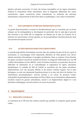 - Support de Cours (Version PDF) -
- © Université Médicale Virtuelle Francophone -
glandes salivaires accessoires. Il existe des formes incomplètes où les signes articulaires
réalisent le rhumatisme bénin intermittent. Pour le diagnostic différentiel des autres
connectivites : lupus, connectivite mixte, sclérodermie. La recherche des anticorps
antinucléaires, fréquemment de titre élevé dans ces pathologies, a une valeur d'orientation.
IV.5 POLYARTHRITES D'ORIGINE MICROCRISTALLINE
La goutte (hyperuricémie) et surtout la chondrocalcinose (qui se caractérise par un liseré
calcique sur les radiographies) se développent en particulier chez le sujet âgé et peuvent
être associées à une réelle PR. Le diagnostic est affirmé par la mise en évidence de la
présence de microcristaux d'urate (goutte) ou de pyrophosphate (chondrocalcinose) dans
une ponction de liquide synovial.
IV.6 AUTRES RHUMATISMES INFLAMMATOIRES
La pseudo-polyarthrite rhizomélique survient chez des patients de plus de 60 ans, après la
soixantaine, et s'accompagne d'une importante altération de l'état général avec fièvre,
atteinte articulaire rhizomélique et myalgies invalidantes. Dans ce contexte, il faut chercher
les signes vasculaires associés de maladie de Horton. Le diagnostic différentiel avec une PR
à début rhizomélique est très difficile ; seule l'évolution tranchera, en particulier devant les
difficultés de diminution de la corticothérapie et l'apparition de signes articulaires
périphériques. La maladie de Still de l'adulte se caractérise par des signes articulaires
inflammatoires avec des poussées fébriles et des lésions cutanées fugaces. Sur le plan
biologique, on note une importante hyperleucocytose et un taux très élevé de ferritine. Les
rhumatismes paranéoplasiques : souvent associée à un cancer du poumon, l'ostéo-
arthropathie hypertrophiante pneumique de Pierre Marie est un rhumatisme inflammatoire
touchant surtout les grosses articulations, associé à un hippocratisme digital et à une
périostose radiologique, souvent associé à un cancer du poumon.
V TRAITEMENT
V.1 PRINCIPES GENERAUX
Le traitement de la PR doit être institué aussitôt que possible et comporte quatre grands
volets :
 