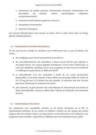- Support de Cours (Version PDF) -
- © Université Médicale Virtuelle Francophone -
1. information du malade (journées d'information, brochures d'information des
associations de malades, soutien psychologique, adaptation
socioprofessionnelle) ;
2. traitements médicamenteux généraux et locaux ;
3. réadaptation fonctionnelle ;
4. traitement chirurgical.
Ces moyens thérapeutiques sont associés au mieux dans le cadre d'une prise en charge
globale multidisciplinaire.
V.2 TRAITEMENTS SYMPTOMATIQUES
Ils ont pour but de soulager les douleurs mais n'influencent peu ou pas l'évolution. On
utilise :
des antalgiques purs dont le paracétamol et ses dérivés ;
des anti-inflammatoires non stéroïdiens, à doses souvent élevées, qui exposent, à
des degrés divers, aux risques digestifs d'intolérance ; Il faut noter l'intérêt dans ce
cadre des inhibiteurs spécifiques de la cyclo-oxygénase de type 2 (seul le Celebrex®
a l'AMM pour la polyarthrite en 2002) note MCB :
la corticothérapie avec des corticoïdes à durée de vie courte (Cortancyl®,
Solupred®), en une prise matinale. Il faut utiliser une posologie faible, de l'ordre de
10 à 15 mg par jour, et la réduire dès que possible ; la réduction doit être d'autant
plus lente d'autant que le traitement est ancien.
plus rarement, on peut prescrire une corticothérapie IV intraveineuse sous forme de
bolus (Solumédrol®), surtout au début dans l'attente de l'efficacité d'un traitement
de fond.
V.3 TRAITEMENTS DE FOND
Ces traitements sont susceptibles d'arrêter ou de freiner l'évolution de la PR. La
démonstration définitive de ces actions est difficile à obtenir car elle impose des études
longues chez des malades traités à un stade précoce avant destruction. Leur utilisation s'est
progressivement modifiée. Aujourd'hui le Méthotrexate est le traitement le plus utilisé.
 