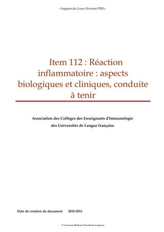 - Support de Cours (Version PDF) -
Item 112 : Réaction
inflammatoire : aspects
biologiques et cliniques, conduite
à tenir
Association des Collèges des Enseignants d'Immunologie
des Universités de Langue française
Date de création du document 2010-2011
- © Université Médicale Virtuelle Francophone -
 