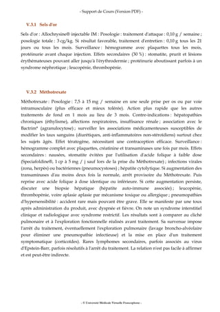 - Support de Cours (Version PDF) -
- © Université Médicale Virtuelle Francophone -
V.3.1 Sels d'or
Sels d'or : Allochrysine® injectable IM : Posologie : traitement d'attaque : 0,10 g / semaine ;
posologie totale : 3 cg/kg. Si résultat favorable, traitement d'entretien : 0,10 g tous les 21
jours ou tous les mois. Surveillance : hémogramme avec plaquettes tous les mois,
protéinurie avant chaque injection. Effets secondaires (30 %) : stomatite, prurit et lésions
érythémateuses pouvant aller jusqu'à l'érythrodermie ; protéinurie aboutissant parfois à un
syndrome néphrotique ; leucopénie, thrombopénie.
V.3.2 Méthotrexate
Méthotrexate : Posologie : 7,5 à 15 mg / semaine en une seule prise per os ou par voie
intramusculaire (plus efficace et mieux tolérée). Action plus rapide que les autres
traitements de fond en 1 mois au lieu de 3 mois. Contre-indications : hépatopathies
chroniques (éthylisme), affections respiratoires, insuffisance rénale ; association avec le
Bactrim* (agranulocytose) ; surveiller les associations médicamenteuses susceptibles de
modifier les taux sanguins (diurétiques, anti-inflammatoires non-stéroïdiens) surtout chez
les sujets âgés. Effet tératogène, nécessitant une contraception efficace. Surveillance :
hémogramme complet avec plaquettes, créatinine et transaminases une fois par mois. Effets
secondaires : nausées, stomatite évitées par l'utilisation d'acide folique à faible dose
(Speciafoldine®, 1 cp à 5 mg / j sauf lors de la prise du Méthotrexate) ; infections virales
(zona, herpès) ou bactériennes (pneumocystoses) ; hépatite cytolytique. Si augmentation des
transaminases d'au moins deux fois la normale, arrêt provisoire du Méthotrexate. Puis
reprise avec acide folique à dose identique ou inférieure. Si cette augmentation persiste,
discuter une biopsie hépatique (hépatite auto-immune associée) ; leucopénie,
thrombopénie, voire aplasie aplasie par mécanisme toxique ou allergique ; pneumopathies
d'hypersensibilité : accident rare mais pouvant être grave. Elle se manifeste par une toux
après administration du produit, avec dyspnée et fièvre. On note un syndrome interstitiel
clinique et radiologique avec syndrome restrictif. Les résultats sont à comparer au cliché
pulmonaire et à l'exploration fonctionnelle réalisés avant traitement. Sa survenue impose
l'arrêt du traitement, éventuellement l'exploration pulmonaire (lavage broncho-alvéolaire
pour éliminer une pneumopathie infectieuse) et la mise en place d'un traitement
symptomatique (corticoïdes). Rares lymphomes secondaires, parfois associés au virus
d'Epstein-Barr, parfois résolutifs à l'arrêt du traitement. La relation n'est pas facile à affirmer
et est peut-être indirecte.
 