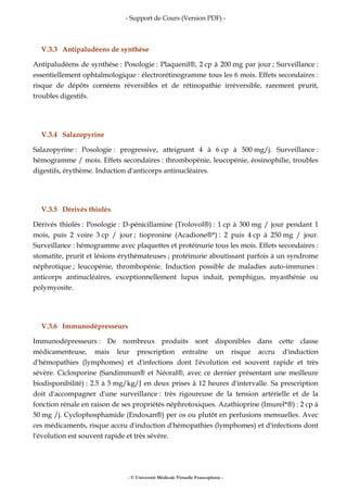 - Support de Cours (Version PDF) -
- © Université Médicale Virtuelle Francophone -
V.3.3 Antipaludéens de synthèse
Antipaludéens de synthèse : Posologie : Plaquenil®, 2 cp à 200 mg par jour ; Surveillance :
essentiellement ophtalmologique : électrorétinogramme tous les 6 mois. Effets secondaires :
risque de dépôts cornéens réversibles et de rétinopathie irréversible, rarement prurit,
troubles digestifs.
V.3.4 Salazopyrine
Salazopyrine : Posologie : progressive, atteignant 4 à 6 cp à 500 mg/j. Surveillance :
hémogramme / mois. Effets secondaires : thrombopénie, leucopénie, éosinophilie, troubles
digestifs, érythème. Induction d'anticorps antinucléaires.
V.3.5 Dérivés thiolés
Dérivés thiolés : Posologie : D-pénicillamine (Trolovol®) : 1 cp à 300 mg / jour pendant 1
mois, puis 2 voire 3 cp / jour ; tiopronine (Acadione®*) : 2 puis 4 cp à 250 mg / jour.
Surveillance : hémogramme avec plaquettes et protéinurie tous les mois. Effets secondaires :
stomatite, prurit et lésions érythémateuses ; protéinurie aboutissant parfois à un syndrome
néphrotique ; leucopénie, thrombopénie. Induction possible de maladies auto-immunes :
anticorps antinucléaires, exceptionnellement lupus induit, pemphigus, myasthénie ou
polymyosite.
V.3.6 Immunodépresseurs
Immunodépresseurs : De nombreux produits sont disponibles dans cette classe
médicamenteuse, mais leur prescription entraîne un risque accru d'induction
d'hémopathies (lymphomes) et d'infections dont l'évolution est souvent rapide et très
sévère. Ciclosporine (Sandimmun® et Néoral®, avec ce dernier présentant une meilleure
biodisponibilité) : 2.5 à 5 mg/kg/J en deux prises à 12 heures d'intervalle. Sa prescription
doit d'accompagner d'une surveillance : très rigoureuse de la tension artérielle et de la
fonction rénale en raison de ses propriétés néphrotoxiques. Azathioprine (Imurel*®) : 2 cp à
50 mg /j. Cyclophosphamide (Endoxan®) per os ou plutôt en perfusions mensuelles. Avec
ces médicaments, risque accru d'induction d'hémopathies (lymphomes) et d'infections dont
l'évolution est souvent rapide et très sévère.
 