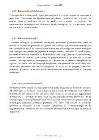 - Support de Cours (Version PDF) -
- © Université Médicale Virtuelle Francophone -
V.3.7 Traitement local et chirurgical
Traitement local et chirurgical : Applicable seulement à certains patients, ce traitement a
pour buts : l'évacuation des épanchements articulaires, l'infiltration de corticoïdes en
nombre limité et, seulement en cas de récidive des synovites ; la réalisation de
synoviorthèses isotopiques ou chimiques (acide osmique) ; la synovectomie sous
arthroscopie ou par arthrotomie.
V.3.8 Traitement chirurgical
Traitement chirurgical : Le traitement chirurgical a transformé le pronostic fonctionnel en
permettant la pose de (prothèses des grosses articulations). Les indications chirurgicales
sont discutées au mieux au cours de consultations médico-chirurgicales. Il faut privilégier
une chirurgie plus précoce et gagnante. Chirurgie précoce : libération du canal carpien,
ténosynovectomie des extenseurs ou des fléchisseurs des doigts (prévention des ruptures) ;
synovectomie de l'épaule ; synovectomie du poignet associée à une résection de la tête
cubitale. Chirurgie tardive : arthroplasties de la hanche ou du genou ; arthroplasties de
l'épaule, du coude, des métacarpo-phalangiennes ; réalignement des avant-pieds avec
arthrodèse ; arthrodèse métacarpo-phalangienne du pouce ou du poignet ; arthrodèse
occipito-C1 C2 en cas de luxation atloïdo-axoïdienne avec risque médullaire ou douleurs
chroniques.
V.3.9 Réadaptation fonctionnelle
Réadaptation fonctionnelle : La réadaptation fait partie intégrante du traitement et utilise
différents types de matériels : appareillages de repos utilisés durant la nuit pour éviter les
déformations des mains ; portés des deux côtés, sinon, ou en alternance, appareillages
dynamiques, à surveiller de près, pour réduire l'enraidissement ; importance de la
kinésithérapie et de l'ergothérapie pour mieux adapter l'environnement professionnel et
domestique ; confection d'orthèses plantaires avec barre rétro-capitale, et chaussage
spécialisé si nécessaire. Il faut souligner l'importance de la kinésithérapie et de
l'ergothérapie et l'adaptation de l'environnement professionnel et domestique au handicap
du patient.
 