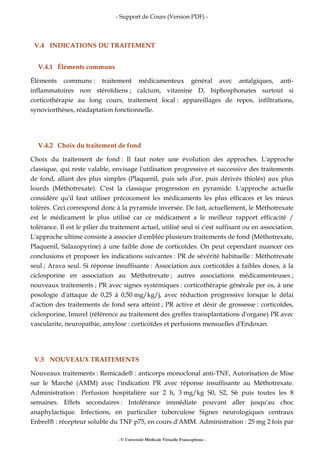 - Support de Cours (Version PDF) -
- © Université Médicale Virtuelle Francophone -
V.4 INDICATIONS DU TRAITEMENT
V.4.1 Éléments communs
Éléments communs : traitement médicamenteux général avec antalgiques, anti-
inflammatoires non stéroïdiens ; calcium, vitamine D, biphosphonates surtout si
corticothérapie au long cours, traitement local : appareillages de repos, infiltrations,
synoviorthèses, réadaptation fonctionnelle.
V.4.2 Choix du traitement de fond
Choix du traitement de fond : Il faut noter une évolution des approches. L'approche
classique, qui reste valable, envisage l'utilisation progressive et successive des traitements
de fond, allant des plus simples (Plaquenil, puis sels d'or, puis dérivés thiolés) aux plus
lourds (Méthotrexate). C'est la classique progression en pyramide. L'approche actuelle
considère qu'il faut utiliser précocement les médicaments les plus efficaces et les mieux
tolérés. Ceci correspond donc à la pyramide inversée. De fait, actuellement, le Méthotrexate
est le médicament le plus utilisé car ce médicament a le meilleur rapport efficacité /
tolérance. Il est le pilier du traitement actuel, utilisé seul si c'est suffisant ou en association.
L'approche ultime consiste à associer d'emblée plusieurs traitements de fond (Méthotrexate,
Plaquenil, Salazopyrine) à une faible dose de corticoïdes. On peut cependant nuancer ces
conclusions et proposer les indications suivantes : PR de sévérité habituelle : Méthotrexate
seul ; Arava seul. Si réponse insuffisante : Association aux corticoïdes à faibles doses, à la
ciclosporine en association au Méthotrexate ; autres associations médicamenteuses ;
nouveaux traitements ; PR avec signes systémiques : corticothérapie générale per os, à une
posologie d'attaque de 0,25 à 0,50 mg/kg/j, avec réduction progressive lorsque le délai
d'action des traitements de fond sera atteint ; PR active et désir de grossesse : corticoïdes,
ciclosporine, Imurel (référence au traitement des greffes transplantations d'organe) PR avec
vascularite, neuropathie, amylose : corticoïdes et perfusions mensuelles d'Endoxan.
V.5 NOUVEAUX TRAITEMENTS
Nouveaux traitements : Remicade® : anticorps monoclonal anti-TNF, Autorisation de Mise
sur le Marché (AMM) avec l'indication PR avec réponse insuffisante au Méthotrexate.
Administration : Perfusion hospitalière sur 2 h, 3 mg/kg S0, S2, S6 puis toutes les 8
semaines. Effets secondaires : Intolérance immédiate pouvant aller jusqu'au choc
anaphylactique. Infections, en particulier tuberculose Signes neurologiques centraux
Enbrel® : récepteur soluble du TNF p75, en cours d'AMM. Administration : 25 mg 2 fois par
 