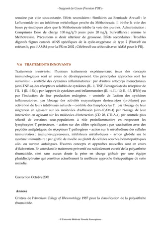 - Support de Cours (Version PDF) -
- © Université Médicale Virtuelle Francophone -
semaine par voie sous-cutanée. Effets secondaires : Similaires au Remicade Arava® : le
Leflunomide est un inhibiteur métabolique proche du Méthotrexate. Il inhibe la voie des
bases pyrimidiques alors que le Méthotrexate inhibe la voie des purines. Administration :
Comprimés Dose de charge 100 mg/j/3 jours puis 20 mg/j. Surveillance : comme le
Méthotrexate. Précautions si désir ultérieur de grossesse. Effets secondaires : Troubles
digestifs Signes cutanés AINS spécifiques de la cyclo-oxygénase de type 2 (Vioxx® ou
rofécoxib, pas d'AMM pour la PR en 2002 ; Célébrex® ou célécoxib avec AMM pour le PR).
V.6 TRAITEMENTS INNOVANTS
Traitements innovants : Plusieurs traitements expérimentaux issus des concepts
immunologiques sont en cours de développement. Ces principales approches sont les
suivantes : - contrôle des cytokines inflammatoires : par d'autres anticorps monoclonaux
(anti-TNF-a), des récepteurs solubles de cytokines (IL- 1, TNF, l'antagoniste du récepteur de
l'IL -1 (IL -1Ra) ; par l'apport de cytokines anti-inflammatoires (IL -4, IL -10, IL -13, IFNb) ou
par l'induction de leur production endogène. – contrôle de l'action des cytokines
inflammatoires : par blocage des activités enzymatiques destructrices (protéases) par
activation de leurs inhibiteurs naturels - contrôle des lymphocytes T : par blocage de leur
migration en agissant sur les molécules d'adhésion (anti-ICAM-1) par blocage de leur
interaction en agissant sur les molécules d'interaction (CD 28, CTLA-4) par contrôle plus
sélectif de certaines sous-populations à rôle proinflammatoire en respectant les
lymphocytes T protecteurs. - action sur des cibles spécifiques : par vaccination avec des
peptides antigéniques, de récepteurs T pathogènes – action sur le métabolisme des cellules
immunitaires : immunosuppresseurs, inhibiteurs métaboliques - action globale sur le
système immunitaire : par greffe de moelle ou plutôt de cellules souches hématopoïétiques
allo- ou surtout autologues. D'autres concepts et approches nouvelles sont en cours
d'élaboration. En attendant le traitement préventif ou radicalement curatif de la polyarthrite
rhumatoïde, c'est sans aucun doute la prise en charge globale par une équipe
pluridisciplinaire qui constitue actuellement la meilleure approche thérapeutique de cette
maladie.
Correction Octobre 2001
Annexe
Critères de l'American College of Rheumatology 1987 pour la classification de la polyarthrite
rhumatoïde.
 