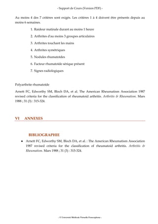 - Support de Cours (Version PDF) -
- © Université Médicale Virtuelle Francophone -
Au moins 4 des 7 critères sont exigés. Les critères 1 à 4 doivent être présents depuis au
moins 6 semaines.
1. Raideur matinale durant au moins 1 heure
2. Arthrites d'au moins 3 groupes articulaires
3. Arthrites touchant les mains
4. Arthrites symétriques
5. Nodules rhumatoïdes
6. Facteur rhumatoïde sérique présent
7. Signes radiologiques
Polyarthrite rhumatoïde
Arnett FC, Edworthy SM, Bloch DA, et al. The American Rheumatism Association 1987
revised criteria for the classification of rheumatoid arthritis. Arthritis & Rheumatism. Mars
1988 ; 31 (3) : 315-324.
VI ANNEXES
BIBLIOGRAPHIE
Arnett FC, Edworthy SM, Bloch DA, et al. : The American Rheumatism Association
1987 revised criteria for the classification of rheumatoid arthritis. Arthritis &
Rheumatism. Mars 1988 ; 31 (3) : 315-324.
 