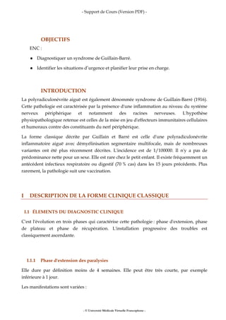 - Support de Cours (Version PDF) -
- © Université Médicale Virtuelle Francophone -
OBJECTIFS
ENC :
Diagnostiquer un syndrome de Guillain-Barré.
Identifier les situations d’urgence et planifier leur prise en charge.
INTRODUCTION
La polyradiculonévrite aiguë est également dénommée syndrome de Guillain-Barré (1916).
Cette pathologie est caractérisée par la présence d'une inflammation au niveau du système
nerveux périphérique et notamment des racines nerveuses. L'hypothèse
physiopathologique retenue est celles de la mise en jeu d'effecteurs immunitaires cellulaires
et humoraux contre des constituants du nerf périphérique.
La forme classique décrite par Guillain et Barré est celle d'une polyradiculonévrite
inflammatoire aiguë avec démyélinisation segmentaire multifocale, mais de nombreuses
variantes ont été plus récemment décrites. L'incidence est de 1/100000. Il n'y a pas de
prédominance nette pour un sexe. Elle est rare chez le petit enfant. Il existe fréquemment un
antécédent infectieux respiratoire ou digestif (70 % cas) dans les 15 jours précédents. Plus
rarement, la pathologie suit une vaccination.
I DESCRIPTION DE LA FORME CLINIQUE CLASSIQUE
I.1 ÉLEMENTS DU DIAGNOSTIC CLINIQUE
C'est l'évolution en trois phases qui caractérise cette pathologie : phase d'extension, phase
de plateau et phase de récupération. L'installation progressive des troubles est
classiquement ascendante.
I.1.1 Phase d'extension des paralysies
Elle dure par définition moins de 4 semaines. Elle peut être très courte, par exemple
inférieure à 1 jour.
Les manifestations sont variées :
 