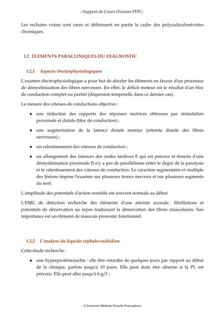 - Support de Cours (Version PDF) -
- © Université Médicale Virtuelle Francophone -
Les rechutes vraies sont rares et définissent en partie le cadre des polyradiculonévrites
chroniques.
I.2 ÉLEMENTS PARACLINIQUES DU DIAGNOSTIC
I.2.1 Aspects électrophysiologiques
L'examen électrophysiologique a pour but de déceler les éléments en faveur d'un processus
de démyélinisation des fibres nerveuses. En effet, le déficit moteur est le résultat d'un bloc
de conduction complet ou partiel (dispersion temporelle dans ce dernier cas).
La mesure des vitesses de conductions objective :
une réduction des rapports des réponses motrices obtenues par stimulation
proximale et distale (bloc de conduction) ;
une augmentation de la latence distale motrice (atteinte distale des fibres
nerveuses) ;
un ralentissement des vitesses de conduction ;
un allongement des latences des ondes tardives F qui est précoce et témoin d'une
démyélinisation proximale Il n'y a pas de parallélisme entre le degré de la paralysie
et le ralentissement des vitesses de conduction. Le caractère segmentaire et multiple
des lésions impose l'examen sur plusieurs troncs nerveux et sur plusieurs segments
du nerf.
L'amplitude des potentiels d'action sensitifs est souvent normale au début.
L'EMG de détection recherche des éléments d'une atteinte axonale : fibrillations et
potentiels de dénervation au repos traduisant la dénervation des fibres musculaires. Son
importance est un élément de mauvais pronostic fonctionnel.
I.2.2 L'analyse du liquide céphalo-rachidien
Cette étude recherche :
une hyperprotéinorachie : elle être retardée de quelques jours par rapport au début
de la clinique, parfois jusqu'à 10 jours. Elle peut donc être absente si la PL est
précoce. Elle peut aller jusqu'à 6 g/l ;
 