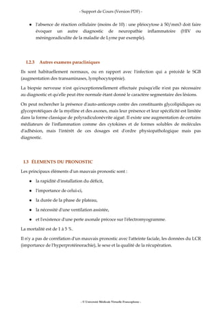 - Support de Cours (Version PDF) -
- © Université Médicale Virtuelle Francophone -
l'absence de réaction cellulaire (moins de 10) : une pléiocytose à 50/mm3 doit faire
évoquer un autre diagnostic de neuropathie inflammatoire (HIV ou
méningoradiculite de la maladie de Lyme par exemple).
I.2.3 Autres examens paracliniques
Ils sont habituellement normaux, ou en rapport avec l'infection qui a précédé le SGB
(augmentation des transaminases, lymphocytopénie).
La biopsie nerveuse n'est qu'exceptionnellement effectuée puisqu'elle n'est pas nécessaire
au diagnostic et qu'elle peut être normale étant donné le caractère segmentaire des lésions.
On peut rechercher la présence d'auto-anticorps contre des constituants glycolipidiques ou
glycoprotéiques de la myéline et des axones, mais leur présence et leur spécificité est limitée
dans la forme classique de polyradiculonévrite aiguë. Il existe une augmentation de certains
médiateurs de l'inflammation comme des cytokines et de formes solubles de molécules
d'adhésion, mais l'intérêt de ces dosages est d'ordre physiopathologique mais pas
diagnostic.
I.3 ÉLEMENTS DU PRONOSTIC
Les principaux éléments d'un mauvais pronostic sont :
la rapidité d'installation du déficit,
l'importance de celui-ci,
la durée de la phase de plateau,
la nécessité d'une ventilation assistée,
et l'existence d'une perte axonale précoce sur l'électromyogramme.
La mortalité est de 1 à 5 %.
Il n'y a pas de corrélation d'un mauvais pronostic avec l'atteinte faciale, les données du LCR
(importance de l'hyperprotéinorachie), le sexe et la qualité de la récupération.
 