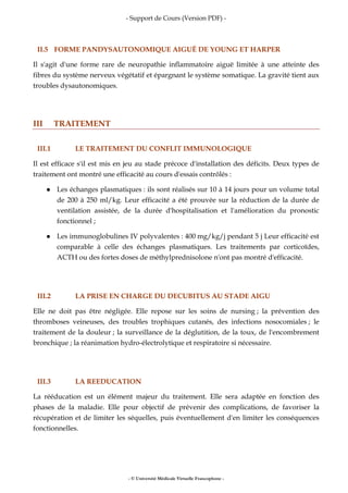 - Support de Cours (Version PDF) -
- © Université Médicale Virtuelle Francophone -
II.5 FORME PANDYSAUTONOMIQUE AIGUË DE YOUNG ET HARPER
Il s'agit d'une forme rare de neuropathie inflammatoire aiguë limitée à une atteinte des
fibres du système nerveux végétatif et épargnant le système somatique. La gravité tient aux
troubles dysautonomiques.
III TRAITEMENT
III.1 LE TRAITEMENT DU CONFLIT IMMUNOLOGIQUE
Il est efficace s'il est mis en jeu au stade précoce d'installation des déficits. Deux types de
traitement ont montré une efficacité au cours d'essais contrôlés :
Les échanges plasmatiques : ils sont réalisés sur 10 à 14 jours pour un volume total
de 200 à 250 ml/kg. Leur efficacité a été prouvée sur la réduction de la durée de
ventilation assistée, de la durée d'hospitalisation et l'amélioration du pronostic
fonctionnel ;
Les immunoglobulines IV polyvalentes : 400 mg/kg/j pendant 5 j Leur efficacité est
comparable à celle des échanges plasmatiques. Les traitements par corticoïdes,
ACTH ou des fortes doses de méthylprednisolone n'ont pas montré d'efficacité.
III.2 LA PRISE EN CHARGE DU DECUBITUS AU STADE AIGU
Elle ne doit pas être négligée. Elle repose sur les soins de nursing ; la prévention des
thromboses veineuses, des troubles trophiques cutanés, des infections nosocomiales ; le
traitement de la douleur ; la surveillance de la déglutition, de la toux, de l'encombrement
bronchique ; la réanimation hydro-électrolytique et respiratoire si nécessaire.
III.3 LA REEDUCATION
La rééducation est un élément majeur du traitement. Elle sera adaptée en fonction des
phases de la maladie. Elle pour objectif de prévenir des complications, de favoriser la
récupération et de limiter les séquelles, puis éventuellement d'en limiter les conséquences
fonctionnelles.
 