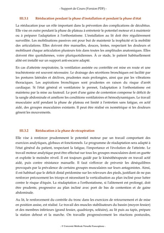 - Support de Cours (Version PDF) -
- © Université Médicale Virtuelle Francophone -
III.3.1 Rééducation pendant la phase d'installation et pendant la phase d'état
La rééducation joue un rôle important dans la prévention des complications de décubitus.
Elle vise en outre pendant la phase de plateau à entretenir le potentiel moteur et à maintenir
ou à préparer l'adaptation à l'orthostatisme. L'installation au lit doit être régulièrement
surveillée. Les mobilisations passives ont pour but de maintenir la trophicité et la mobilité
des articulations. Elles doivent être manuelles, douces, lentes, respectant les douleurs et
mobilisant chaque articulation plusieurs fois dans toutes les amplitudes anatomiques. Elles
doivent être quotidiennes, voire pluriquotidiennes. À ce stade, le patient habituellement
alité est installé sur un support anti-escarre adapté.
En cas d'atteinte respiratoire, la ventilation assistée ou contrôlée est mise en route et une
trachéotomie est souvent nécessaire. Le drainage des sécrétions bronchiques est facilité par
les postures latérales et déclives, prudentes mais prolongées, ainsi que par les vibrations
thoraciques. Les aspirations bronchiques sont prudentes en raison du risque d'arrêt
cardiaque. Si l'état général et ventilatoire le permet, l'adaptation à l'orthostatisme est
maintenu par la mise au fauteuil. Le port d'une gaine de contention compense le déficit de
la sangle abdominale et améliore les conditions ventilatoires et hémodynamiques. Le travail
musculaire actif pendant la phase de plateau est limité à l'entretien sans fatigue, en actif
aidé, des groupes musculaires existants. Il peut être réalisé en isométrique si les douleurs
gênent les mouvements.
III.3.2 Rééducation à la phase de récupération
Elle vise à renforcer prudemment le potentiel moteur par un travail comportant des
exercices analytiques, globaux et fonctionnels. Le programme de réadaptation sera adapté à
l'état général du patient, respectant la fatigue, l'importance et l'évolution de l'atteinte. Le
travail moteur analytique peut être effectué sur tous les groupes musculaires dont on guette
et exploite le moindre réveil. Il est toujours guidé par le kinésithérapeute en travail actif
aidé, puis contre résistance manuelle. Il faut s'efforcer de prévenir les déséquilibres
provoqués par la prévalence de certains groupes musculaires sur leurs antagonistes. Ainsi,
il est habituel que le déficit distal prédomine sur les releveurs des pieds, justifiant de ne pas
renforcer précocement les triceps et nécessitant la verticalisation au plan incliné pour lutter
contre le risque d'équin. La réadaptation a l'orthostatisme, si l'alitement est prolongé, doit
être prudente, progressive au plan incliné avec port de bas de contention et de gaine
abdominale.
Au lit, le renforcement du contrôle du tronc dans les exercices de retournement et de mise
en position assise, est réalisé. Le travail des muscles stabilisateurs du bassin (moyen fessier)
et des membres inférieurs (grand fessier, quadriceps, soléaire), au lit puis au tapis, prépare
la station debout et la marche. On travaille progressivement les réactions posturales,
 