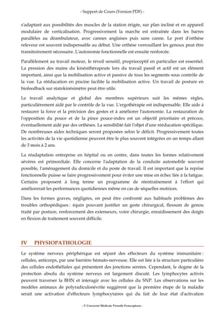 - Support de Cours (Version PDF) -
- © Université Médicale Virtuelle Francophone -
s'adaptant aux possibilités des muscles de la station érigée, sur plan incliné et en appareil
modulaire de verticalisation. Progressivement la marche est entraînée dans les barres
parallèles au déambulateur, avec cannes anglaises puis sans canne. Le port d'orthèse
releveur est souvent indispensable au début. Une orthèse verrouillant les genoux peut être
transitoirement nécessaire. L'autonomie fonctionnelle est ensuite renforcée.
Parallèlement au travail moteur, le réveil sensitif, proprioceptif en particulier est essentiel.
La pression des mains du kinésithérapeute lors du travail passif et actif est un élément
important, ainsi que la mobilisation active et passive de tous les segments sous contrôle de
la vue. La rééducation en piscine facilite la mobilisation active. Un travail de posture en
biofeedback sur statokinésimètre peut être utile.
Le travail analytique et global des membres supérieurs suit les mêmes règles,
particulièrement aidé par le contrôle de la vue. L'ergothérapie est indispensable. Elle aide à
restaurer la force et la précision des gestes et à améliorer l'autonomie. La restauration de
l'opposition du pouce et de la pince pouce-index est un objectif prioritaire et précoce,
éventuellement aidé par des orthèses. La sensibilité fait l'objet d'une rééducation spécifique.
De nombreuses aides techniques seront proposées selon le déficit. Progressivement toutes
les activités de la vie quotidienne peuvent être le plus souvent intégrées en un temps allant
de 3 mois à 2 ans.
La réadaptation entreprise en hôpital ou en centre, dans toutes les formes relativement
sévères est primordiale. Elle concerne l'adaptation de la conduite automobile souvent
possible, l'aménagement du domicile et du poste de travail. Il est important que la reprise
fonctionnelle puisse se faire progressivement pour éviter une mise en échec liée à la fatigue.
Certains proposent à long terme un programme de réentraînement à l'effort qui
améliorerait les performances quotidiennes même en cas de séquelles motrices.
Dans les formes graves, négligées, on peut être confronté aux habituels problèmes des
troubles orthopédiques : équin pouvant justifier un geste chirurgical, flessum de genou
traité par posture, renforcement des extenseurs, voire chirurgie, enraidissement des doigts
en flexion de traitement souvent difficile.
IV PHYSIOPATHOLOGIE
Le système nerveux périphérique est séparé des effecteurs du système immunitaire :
cellules, anticorps, par une barrière hémato-nerveuse. Elle est liée à la structure particulière
des cellules endothéliales qui présentent des jonctions serrées. Cependant, le dogme de la
protection absolu du système nerveux est largement discuté. Les lymphocytes activés
peuvent traverser la BHN et interagir avec les cellules du SNP. Les observations sur les
modèles animaux de polyradiculonévrite suggèrent que la première étape de la maladie
serait une activation d'effecteurs lymphocytaires qui du fait de leur état d'activation
 