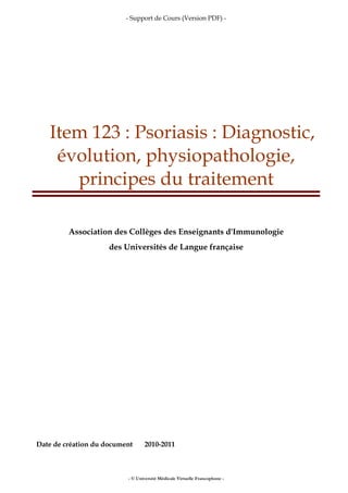 - Support de Cours (Version PDF) -
- © Université Médicale Virtuelle Francophone -
Item 123 : Psoriasis : Diagnostic,
évolution, physiopathologie,
principes du traitement
Association des Collèges des Enseignants d'Immunologie
des Universités de Langue française
Date de création du document 2010-2011
 