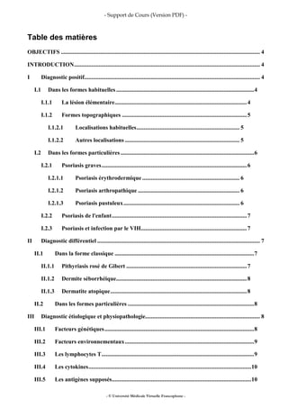 - Support de Cours (Version PDF) -
- © Université Médicale Virtuelle Francophone -
Table des matières
OBJECTIFS ......................................................................................................................................... 4
INTRODUCTION................................................................................................................................ 4
I Diagnostic positif......................................................................................................................... 4
I.1 Dans les formes habituelles ...............................................................................................4
I.1.1 La lésion élémentaire...........................................................................................4
I.1.2 Formes topographiques ......................................................................................5
I.1.2.1 Localisations habituelles....................................................................... 5
I.1.2.2 Autres localisations ............................................................................... 5
I.2 Dans les formes particulières............................................................................................6
I.2.1 Psoriasis graves....................................................................................................6
I.2.1.1 Psoriasis érythrodermique ................................................................... 6
I.2.1.2 Psoriasis arthropathique ...................................................................... 6
I.2.1.3 Psoriasis pustuleux................................................................................ 6
I.2.2 Psoriasis de l'enfant.............................................................................................7
I.2.3 Psoriasis et infection par le VIH.........................................................................7
II Diagnostic différentiel ................................................................................................................ 7
II.1 Dans la forme classique ................................................................................................7
II.1.1 Pithyriasis rosé de Gibert ...................................................................................7
II.1.2 Dermite séborrhéique..........................................................................................8
II.1.3 Dermatite atopique..............................................................................................8
II.2 Dans les formes particulières .......................................................................................8
III Diagnostic étiologique et physiopathologie............................................................................... 8
III.1 Facteurs génétiques.......................................................................................................8
III.2 Facteurs environnementaux.........................................................................................9
III.3 Les lymphocytes T.........................................................................................................9
III.4 Les cytokines................................................................................................................10
III.5 Les antigènes supposés................................................................................................10
 