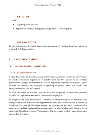 - Support de Cours (Version PDF) -
- © Université Médicale Virtuelle Francophone -
OBJECTIFS
ENC :
Diagnostiquer un psoriasis.
Argumenter l'attitude thérapeutique et planifier le suivi du patient.
INTRODUCTION
Le psoriasis est une dermatose érythémato-squameuse d'évolution chronique qui atteint
environ 2 % de la population.
I DIAGNOSTIC POSITIF
I.1 DANS LES FORMES HABITUELLES
I.1.1 La lésion élémentaire
Il s'agit d'une tache érythémato-squameuse bien limitée, arrondie, ovalaire ou polycyclique.
La couche squameuse superficielle blanchâtre peut être très épaisse ou au contraire
partiellement décapée par le traitement laissant apparaître l'érythème sous-jacent. Le plus
souvent ces éléments sont multiples et symétriques, parfois diffus. Ces lésions sont
prurigineuses dans 20 à 30 % des cas.
La taille des lésions est variable : psoriasis en points, en gouttes, nummulaires (éléments
arrondis de 1 à plusieurs centimètres de diamètre), en plaques.
Le diagnostic est avant tout clinique. L'examen anatomopathologique est rarement utile.
Lorsqu'il est réalisé, il montre une hyperkératose avec parakératose et une acanthose de
l'épiderme liée à une prolifération excessive des kératinocytes. En outre, l'épiderme est le
siège de micro-abcès à polynucléaires (micro-abcès de Munro-Sabouraud). Dans le derme
existe un infiltrat lymphocytaire T et un grand développement capillaire avec allongement
des papilles dermiques.
 