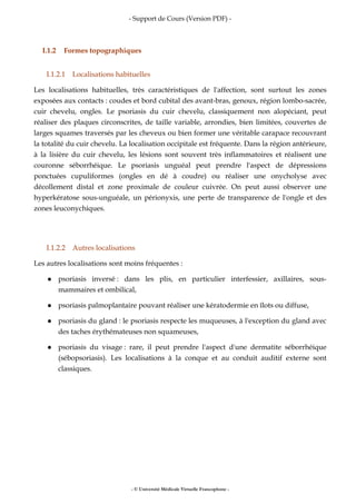 - Support de Cours (Version PDF) -
- © Université Médicale Virtuelle Francophone -
I.1.2 Formes topographiques
I.1.2.1 Localisations habituelles
Les localisations habituelles, très caractéristiques de l'affection, sont surtout les zones
exposées aux contacts : coudes et bord cubital des avant-bras, genoux, région lombo-sacrée,
cuir chevelu, ongles. Le psoriasis du cuir chevelu, classiquement non alopéciant, peut
réaliser des plaques circonscrites, de taille variable, arrondies, bien limitées, couvertes de
larges squames traversés par les cheveux ou bien former une véritable carapace recouvrant
la totalité du cuir chevelu. La localisation occipitale est fréquente. Dans la région antérieure,
à la lisière du cuir chevelu, les lésions sont souvent très inflammatoires et réalisent une
couronne séborrhéique. Le psoriasis unguéal peut prendre l'aspect de dépressions
ponctuées cupuliformes (ongles en dé à coudre) ou réaliser une onycholyse avec
décollement distal et zone proximale de couleur cuivrée. On peut aussi observer une
hyperkératose sous-unguéale, un périonyxis, une perte de transparence de l'ongle et des
zones leuconychiques.
I.1.2.2 Autres localisations
Les autres localisations sont moins fréquentes :
psoriasis inversé : dans les plis, en particulier interfessier, axillaires, sous-
mammaires et ombilical,
psoriasis palmoplantaire pouvant réaliser une kératodermie en îlots ou diffuse,
psoriasis du gland : le psoriasis respecte les muqueuses, à l'exception du gland avec
des taches érythémateuses non squameuses,
psoriasis du visage : rare, il peut prendre l'aspect d'une dermatite séborrhéique
(sébopsoriasis). Les localisations à la conque et au conduit auditif externe sont
classiques.
 