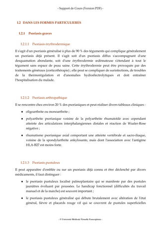 - Support de Cours (Version PDF) -
- © Université Médicale Virtuelle Francophone -
I.2 DANS LES FORMES PARTICULIERES
I.2.1 Psoriasis graves
I.2.1.1 Psoriasis érythrodermique
Il s'agit d'un psoriasis généralisé à plus de 90 % des téguments qui complique généralement
un psoriasis déjà présent. Il s'agit soit d'un psoriasis diffus s'accompagnant d'une
desquamation abondante, soit d'une érythrodermie œdémateuse s'étendant à tout le
tégument sans espace de peau saine. Cette érythrodermie peut être provoquée par des
traitements généraux (corticothérapie) ; elle peut se compliquer de surinfections, de troubles
de la thermorégulation et d'anomalies hydroélectrolytiques et doit entraîner
l'hospitalisation du malade.
I.2.1.2 Psoriasis arthropathique
Il se rencontre chez environ 20 % des psoriasiques et peut réaliser divers tableaux cliniques :
oligoarthrite ou monoarthrite ;
polyarthrite psoriasique voisine de la polyarthrite rhumatoïde avec cependant
atteinte des articulations interphalangiennes distales et réaction de Waaler-Rose
négative ;
rhumatisme psoriasique axial comportant une atteinte vertébrale et sacro-iliaque,
voisine de la spondylarthrite ankylosante, mais dont l'association avec l'antigène
HLA-B27 est moins forte.
I.2.1.3 Psoriasis pustuleux
Il peut apparaître d'emblée ou sur un psoriasis déjà connu et être déclenché par divers
médicaments, il faut distinguer :
le psoriasis pustuleux localisé palmoplantaire qui se manifeste par des pustules
jaunâtres évoluant par poussées. Le handicap fonctionnel (difficultés du travail
manuel et de la marche) est souvent important ;
le psoriasis pustuleux généralisé qui débute brutalement avec altération de l'état
général, fièvre et placards rouge vif qui se couvrent de pustules superficielles
 