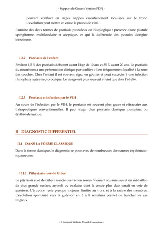 - Support de Cours (Version PDF) -
- © Université Médicale Virtuelle Francophone -
pouvant confluer en larges nappes essentiellement localisées sur le tronc.
L'évolution peut mettre en cause le pronostic vital.
L'unicité des deux formes de psoriasis pustuleux est histologique : présence d'une pustule
spongiforme, multiloculaire et aseptique, ce qui la différencie des pustules d'origine
infectieuse.
I.2.2 Psoriasis de l'enfant
Environ 1,5 % des psoriasis débutent avant l'âge de 10 ans et 35 % avant 20 ans. Le psoriasis
du nourrisson a une présentation clinique particulière : il est fréquemment localisé à la zone
des couches. Chez l'enfant il est souvent aigu, en gouttes et peut succéder à une infection
rhinopharyngée streptococcique. Le visage est plus souvent atteint que chez l'adulte.
I.2.3 Psoriasis et infection par le VIH
Au cours de l'infection par le VIH, le psoriasis est souvent plus grave et réfractaire aux
thérapeutiques conventionnelles. Il peut s'agir d'un psoriasis classique, pustuleux ou
érythro-dermique.
II DIAGNOSTIC DIFFERENTIEL
II.1 DANS LA FORME CLASSIQUE
Dans la forme classique, le diagnostic se pose avec de nombreuses dermatoses érythémato-
squameuses.
II.1.1 Pithyriasis rosé de Gibert
Le pityriasis rosé de Gibert associe des taches rosées finement squameuses et un médaillon
de plus grande surface, arrondi ou ovalaire dont le centre plus clair paraît en voie de
guérison. L'éruption reste presque toujours limitée au tronc et à la racine des membres.
L'évolution spontanée vers la guérison en 6 à 8 semaines permet de trancher les cas
litigieux.
 