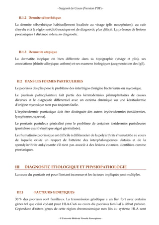 - Support de Cours (Version PDF) -
- © Université Médicale Virtuelle Francophone -
II.1.2 Dermite séborrhéique
La dermite séborrhéique habituellement localisée au visage (plis nasogéniens), au cuir
chevelu et à la région médiothoracique est de diagnostic plus délicat. La présence de lésions
psoriasiques à distance aidera au diagnostic.
II.1.3 Dermatite atopique
La dermatite atopique est bien différente dans sa topographie (visage et plis), ses
associations (rhinite allergique, asthme) et ses examens biologiques (augmentation des IgE).
II.2 DANS LES FORMES PARTICULIERES
Le psoriasis des plis pose le problème des intertrigos d'origine bactérienne ou mycosique.
Le psoriasis palmoplantaire fait partie des kératodermies palmoplantaires de causes
diverses et le diagnostic différentiel avec un eczéma chronique ou une kératodermie
d'origine mycosique n'est pas toujours facile.
L'érythrodermie psoriasique doit être distinguée des autres érythrodermies (toxidermies,
lymphomes, eczéma).
Le psoriasis pustuleux généralisé pose le problème de certaines toxidermies pustuleuses
(pustulose exanthématique aiguë généralisée).
Le rhumatisme psoriasique est difficile à différencier de la polyarthrite rhumatoïde au cours
de laquelle existe un respect de l'atteinte des interphalangiennes distales et de la
spondylarthrite ankylosante s'il n'est pas associé à des lésions cutanées identifiées comme
psoriasiques.
III DIAGNOSTIC ETIOLOGIQUE ET PHYSIOPATHOLOGIE
La cause du psoriasis est pour l'instant inconnue et les facteurs impliqués sont multiples.
III.1 FACTEURS GENETIQUES
30 % des psoriasis sont familiaux. La transmission génétique a un lien fort avec certains
gènes tel que celui codant pour HLA-Cw6 au cours du psoriasis familial à début précoce.
Cependant d'autres gènes de cette région chromosomique non liés au système HLA sont
 