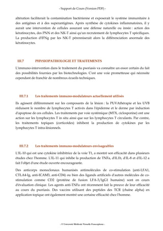 - Support de Cours (Version PDF) -
- © Université Médicale Virtuelle Francophone -
altération faciliterait la contamination bactérienne et exposerait le système immunitaire à
des antigènes et à des superantigènes. Après synthèse de cytokines inflammatoires, il y
aurait une intervention de cellules assurant une défense naturelle ou innée : action des
kératinocytes, des PNN et des NK-T ainsi qu'un recrutement de lymphocytes T spécifiques.
La production d'IFNg par les NK-T pérenniserait alors la différenciation anormale des
kératinocytes.
III.7 PHYSIOPATHOLOGIE ET TRAITEMENTS
L'immuno-intervention dans le traitement du psoriasis va connaître un essor certain du fait
des possibilités fournies par les biotechnologies. C'est une voie prometteuse qui nécessite
cependant de franchir de nombreux écueils techniques.
III.7.1 Les traitements immuno-modulateurs actuellement utilisés
Ils agissent différemment sur les composants de la lésion : la PUVAthérapie et les UVB
réduisent le nombre de lymphocytes T activés dans l'épiderme et le derme par induction
d'apoptose de ces cellules. Les traitements par voie systémique (MTX, ciclosporine) ont une
action sur les lymphocytes T in situ ainsi que sur les lymphocytes T circulants. Par contre,
les traitements topiques (corticoïdes) inhibent la production de cytokines par les
lymphocytes T intra-lésionnels.
III.7.2 Les traitements immuno-modulateurs envisageables
L'IL-10 qui est une cytokine inhibitrice de la voie T1, a montré son efficacité dans plusieurs
études chez l'homme. L'IL-11 qui inhibe la production de TNFa, d'IL1b, d'IL-8 et d'IL-12 a
fait l'objet d'une étude ouverte encourageante.
Des anticorps monoclonaux humanisés antimolécules de co-stimulation (anti-LFA1,
CTLA4-Ig, anti-ICAM3, anti-CD4) ou bien des ligands artificiels d'autres molécules de co-
stimulation comme CD2 (protéine de fusion LFA-3/IgG1 humaine) sont en cours
d'évaluation clinique. Les agents anti-TNFa ont récemment fait la preuve de leur efficacité
au cours du psoriasis. Des vaccins utilisant des peptides des TCR (chaîne alpha) en
application topique ont également montré une certaine efficacité chez l'homme.
 