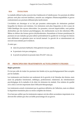 - Support de Cours (Version PDF) -
- © Université Médicale Virtuelle Francophone -
III.8 ÉVOLUTION
La maladie débute le plus souvent chez l'adolescent et l'adulte jeune. Ces psoriasis de début
précoce sont plus souvent familiaux, associés aux antigènes d'histocompatibilité et graves
contrairement aux psoriasis débutant plus tardivement.
L'évolution est chronique et se fait par poussées entrecoupées de rémissions pendant
lesquelles les lésions sont minimes. Ces rémissions sont plus fréquentes en été à cause de
l'effet bénéfique des rayons ultraviolets. Les poussées, souvent imprévisibles, sont parfois
déclenchées par des facteurs psychologiques, des médicaments ou/et des infections ORL.
Même en dehors des formes graves (érythrodermies, rhumatisme et formes pustuleuses) le
psoriasis est une maladie qui peut altérer profondément la qualité de vie lorsque les lésions
sont affichantes ou gênantes pour un travail manuel. La gravité de ce retentissement est
souvent sous-estimée par le médecin.
À noter que :
dans les psoriasis habituels, l'état général n'est pas altéré,
le psoriasis n'est pas contagieux,
le prurit est présent en poussée dans 30 à 60 % des cas.
IV PRINCIPES DES TRAITEMENTS ACTUELLEMENT UTILISES
Règles générales
Il n'est pas utile de traiter les psoriasis très limités et/ou psychologiquement bien acceptés
par les malades.
Les traitements sont fonction non seulement de la gravité et de l'étendue des lésions, mais
aussi du préjudice fonctionnel, esthétique, professionnel, relationnel, du retentissement
psychologique de la maladie et du désir de rémission du malade. Une relation de qualité
avec celui-ci est très importante dans l'efficacité thérapeutique.
Les traitements actuels n'entraînent pas la guérison définitive de l'affection, mais on obtient
la disparition transitoire plus ou moins complète des lésions.
Il ne faut pas oublier que les traitements majeurs ont des effets secondaires importants et ne
doivent être utilisés que chez un faible pourcentage de cas graves.
 