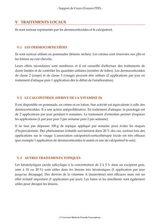 - Support de Cours (Version PDF) -
- © Université Médicale Virtuelle Francophone -
V TRAITEMENTS LOCAUX
Ils sont surtout représentés par les dermocorticoïdes et le calcipotriol.
V.1 LES DERMOCORTICOÏDES
Ils sont surtout utilisés en pommades (lésions sèches). Les crèmes sont réservées aux plis et
les lotions au cuir chevelu.
Leurs effets secondaires sont nombreux et il est conseillé d'effectuer des traitements de
durée limitée et de contrôler les quantités utilisées (nombre de tubes). Les dermocorticoïdes
de classe 2 (corps) et de classe 3 (visage) peuvent être utilisés (2 applications par jour en
traitement d'attaque puis 1 application dès le début de l'amélioration).
V.2 LE CALCIPOTRIOL (DERIVE DE LA VITAMINE D)
Il est disponible en pommade, en crème et en lotion. Son activité est équivalente à celle des
dermocorticoïdes. Il a une action antiproliférative. En traitement d'attaque, la posologie est
de 2 applications par jour pendant 6 semaines. Le traitement d'entretien permet d'espacer
les applications (1 par jour puis 3 par semaine puis 2 par semaine).
Il ne faut pas dépasser 100 g de topique appliqué par semaine pour éviter les risques
d'hypercalcémie. Des phénomènes irritatifs surviennent dans 20 % des cas, surtout lors des
applications sur le visage. L'association calcipotriol-corticothérapie locale est très efficace
(par exemple 1 application de dermocorticoïdes le matin et une de calcipotriol le soir).
V.3 AUTRES TRAITEMENTS TOPIQUES
Les kératolytiques (acide salicylique à la concentration de 2 à 5 % dans un excipient gras,
urée à 10 ou 20 %) sont utiles dans les lésions très kératosiques (1 application par jour
jusqu'au décapage). Des dérivés de la vitamine A (tazarotène) sont efficaces mais ont un
effet irritatif important (1 application par jour). Les bains et les émollients sont également
utiles pour décaper les lésions.
 