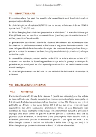 - Support de Cours (Version PDF) -
- © Université Médicale Virtuelle Francophone -
VI PHOTOTHERAPIE
L'exposition solaire (qui peut être associée à la balnéothérapie ou à la crénothérapie) est
presque toujours bénéfique.
La photothérapie par ultraviolets B (290-320 nm) est surtout utilisée sous la forme d'UVB à
spectre étroit (TL-01, 311 nm).
La PUVAthérapie (photochimiothérapie) consiste à administrer 2 h avant l'irradiation par
UVA (320-400 nm), un psoralène photosensibilisant (8 méthoxypsoralène-Méladinine ou 5
méthoxypsoralène-Psoraderm-5R).
La photothérapie est utilisée à raison de 3 séances par semaine. Ses inconvénients sont
l'accélération du vieillissement cutané, et l'induction à long terme de cancers cutanés. Il est
donc indispensable de la réaliser selon des règles très strictes et de comptabiliser de façon
précise le nombre de séances et les doses énergétiques administrés (exprimées en joules par
centimètre carré).
La balnéo-PUVA-thérapie consiste à irradier par les UVA un malade mis dans un bain à 37°
contenant une solution de 8-méthoxypsoralène ce qui évite le passage systémique du
psoralène et par conséquent les effets systémiques secondaires, les inconvénients cutanés
restant identiques.
La photothérapie entraîne dans 80 % des cas une rémission des lésions en 4 à 6 semaines de
traitement.
VII TRAITEMENTS GENERAUX
VII.1 ACITRETINE
L'acitrétine (Soriatane®) dérivée de la vitamine A (famille des rétinoïdes) peut être utilisée
de façon isolée et a une efficacité inconstante au cours du psoriasis vulgaire alors qu'elle est
le traitement de choix du psoriasis pustuleux. Les doses vont de 30 à 50 mg par jour et il est
préférable de débuter à des doses faibles (10 à 20 mg qui seront progressivement
augmentées). Ses effets secondaires, généralement bénins et dose-dépendants sont
nombreux. Le risque tératogène contre-indique son administration pendant la grossesse et
implique chez toute femme en période d'activité génitale la réalisation d'un test de
grossesse avant traitement, et l'utilisation d'une contraception fiable débutée avant le
traitement, poursuivie pendant le traitement et pendant 2 ans après son arrêt. La ré-
PUVAthérapie consiste à associer un rétinoïde à faible dose (20 mg par jour) à la
PUVAthérapie ce qui permet de diminuer la dose d'UV efficace administrée.
 