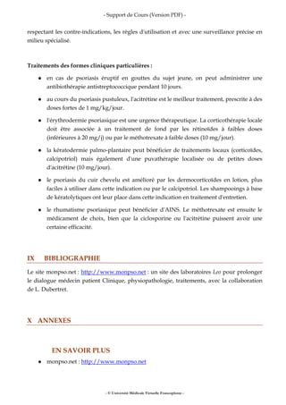- Support de Cours (Version PDF) -
- © Université Médicale Virtuelle Francophone -
respectant les contre-indications, les règles d'utilisation et avec une surveillance précise en
milieu spécialisé.
Traitements des formes cliniques particulières :
en cas de psoriasis éruptif en gouttes du sujet jeune, on peut administrer une
antibiothérapie antistreptococcique pendant 10 jours.
au cours du psoriasis pustuleux, l'acitrétine est le meilleur traitement, prescrite à des
doses fortes de 1 mg/kg/jour.
l'érythrodermie psoriasique est une urgence thérapeutique. La corticothérapie locale
doit être associée à un traitement de fond par les rétinoïdes à faibles doses
(inférieures à 20 mg/j) ou par le méthotrexate à faible doses (10 mg/jour).
la kératodermie palmo-plantaire peut bénéficier de traitements locaux (corticoïdes,
calcipotriol) mais également d'une puvathérapie localisée ou de petites doses
d'acitrétine (10 mg/jour).
le psoriasis du cuir chevelu est amélioré par les dermocorticoïdes en lotion, plus
faciles à utiliser dans cette indication ou par le calcipotriol. Les shampooings à base
de kératolytiques ont leur place dans cette indication en traitement d'entretien.
le rhumatisme psoriasique peut bénéficier d'AINS. Le méthotrexate est ensuite le
médicament de choix, bien que la ciclosporine ou l'acitrétine puissent avoir une
certaine efficacité.
IX BIBLIOGRAPHIE
Le site monpso.net : http://www.monpso.net : un site des laboratoires Leo pour prolonger
le dialogue médecin patient Clinique, physiopathologie, traitements, avec la collaboration
de L. Dubertret.
X ANNEXES
EN SAVOIR PLUS
monpso.net : http://www.monpso.net
 