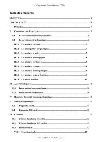 - Support de Cours (Version PDF) -
- © Université Médicale Virtuelle Francophone -
Table des matières
OBJECTIFS ......................................................................................................................................... 4
INTRODUCTION................................................................................................................................ 4
I Définition..................................................................................................................................... 5
II Circonstance de découverte ....................................................................................................... 5
II.1 La sarcoïdose médiastino-pulmonaire.........................................................................5
II.2 La sarcoïdose extra-thoracique....................................................................................6
II.2.1 Les atteintes cutanées..........................................................................................7
II.2.2 Les adénopathies périphériques.........................................................................7
II.2.3 Les atteintes oculaires .........................................................................................7
II.2.4 Les atteintes neurologiques.................................................................................8
II.2.5 Les atteintes cardiaques......................................................................................8
II.2.6 Les atteintes rénales ............................................................................................8
II.2.7 Les atteintes hépatospléniques ...........................................................................8
II.2.8 Les atteintes ostéo-articulaires...........................................................................9
II.2.9 Les autres atteintes............................................................................................10
III Aspects biologiques................................................................................................................... 10
III.1 Perturbations immunologiques..................................................................................10
III.2 Perturbations biochimiques .......................................................................................10
IV Hypothèse de modèle immunopathogénique.......................................................................... 10
V Stratégie diagnostique.............................................................................................................. 11
V.1 Diagnostic positif.........................................................................................................11
V.2 Diagnostic différentiel.................................................................................................12
VI Évolution.................................................................................................................................... 12
VI.1 Critères d'évolution favorable ...................................................................................12
VI.2 Critères d'évolution défavorable ...............................................................................12
VI.3 Profils évolutifs............................................................................................................13
VI.3.1 Évolution aiguë ..................................................................................................13
 