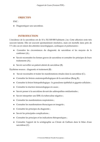 - Support de Cours (Version PDF) -
- © Université Médicale Virtuelle Francophone -
OBJECTIFS
ENC :
Diagnostiquer une sarcoïdose.
INTRODUCTION
L'incidence de la sarcoïdose est de 10 à 30/100 000 habitants /an. Cette affection reste très
souvent latente. Elle est souvent spontanément résolutive, mais est mortelle dans près de
5 % des cas en raison des atteintes neurologiques, cardiaques et pulmonaires :
Connaître les circonstances du diagnostic de sarcoïdose et les moyens de le
confirmer (A) ;
Savoir reconnaître les formes graves de sarcoïdose et connaître les principes de leurs
traitements (A) ;
Savoir surveiller un patient atteint de sarcoïdose (B).
Érythème noueux : diagnostic et traitement (B) :
Savoir reconnaître et traiter les manifestations rénales dans la sarcoïdose (C) ;
Connaître les lésions anatomopathologiques de la sarcoïdose (Rang B) ;
Connaître la lésion histopathologique : le granulome épithélial et giganto-cellulaire ;
Connaître la réaction immunologique en cause ;
Savoir penser à la sarcoïdose devant des adénopathies médiastinales ;
Savoir interpréter une IDR à la tuberculine négative ;
Connaître les manifestations respiratoires ;
Connaître les manifestations thoraciques en imagerie ;
Connaître les principes du diagnostic ;
Savoir les principales complications ;
Connaître les principes et les indications thérapeutiques ;
Connaître l'apport de la scintigraphie au Citrate de Gallium dans le bilan d'une
sarcoïdose (C).
 