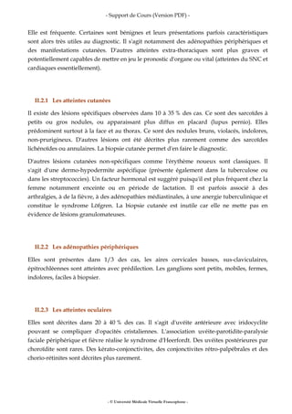 - Support de Cours (Version PDF) -
- © Université Médicale Virtuelle Francophone -
Elle est fréquente. Certaines sont bénignes et leurs présentations parfois caractéristiques
sont alors très utiles au diagnostic. Il s'agit notamment des adénopathies périphériques et
des manifestations cutanées. D'autres atteintes extra-thoraciques sont plus graves et
potentiellement capables de mettre en jeu le pronostic d'organe ou vital (atteintes du SNC et
cardiaques essentiellement).
II.2.1 Les atteintes cutanées
Il existe des lésions spécifiques observées dans 10 à 35 % des cas. Ce sont des sarcoïdes à
petits ou gros nodules, ou apparaissant plus diffus en placard (lupus pernio). Elles
prédominent surtout à la face et au thorax. Ce sont des nodules bruns, violacés, indolores,
non-prurigineux. D'autres lésions ont été décrites plus rarement comme des sarcoïdes
lichénoïdes ou annulaires. La biopsie cutanée permet d'en faire le diagnostic.
D'autres lésions cutanées non-spécifiques comme l'érythème noueux sont classiques. Il
s'agit d'une dermo-hypodermite aspécifique (présente également dans la tuberculose ou
dans les streptococcies). Un facteur hormonal est suggéré puisqu'il est plus fréquent chez la
femme notamment enceinte ou en période de lactation. Il est parfois associé à des
arthralgies, à de la fièvre, à des adénopathies médiastinales, à une anergie tuberculinique et
constitue le syndrome Löfgren. La biopsie cutanée est inutile car elle ne mette pas en
évidence de lésions granulomateuses.
II.2.2 Les adénopathies périphériques
Elles sont présentes dans 1/3 des cas, les aires cervicales basses, sus-claviculaires,
épitrochléennes sont atteintes avec prédilection. Les ganglions sont petits, mobiles, fermes,
indolores, faciles à biopsier.
II.2.3 Les atteintes oculaires
Elles sont décrites dans 20 à 40 % des cas. Il s'agit d'uvéite antérieure avec iridocyclite
pouvant se compliquer d'opacités cristaliennes. L'association uvéite-parotidite-paralysie
faciale périphérique et fièvre réalise le syndrome d'Heerfordt. Des uvéites postérieures par
choroïdite sont rares. Des kérato-conjonctivites, des conjonctivites rétro-palpébrales et des
chorio-rétinites sont décrites plus rarement.
 