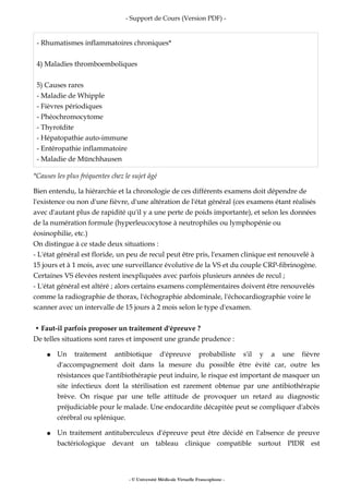 - Support de Cours (Version PDF) -
- Rhumatismes inflammatoires chroniques*
4) Maladies thromboemboliques
5) Causes rares
- Maladie de Whipple
- Fièvres périodiques
- Phéochromocytome
- Thyroïdite
- Hépatopathie auto-immune
- Entéropathie inflammatoire
- Maladie de Münchhausen
*Causes les plus fréquentes chez le sujet âgé
Bien entendu, la hiérarchie et la chronologie de ces différents examens doit dépendre de
l'existence ou non d'une fièvre, d'une altération de l'état général (ces examens étant réalisés
avec d'autant plus de rapidité qu'il y a une perte de poids importante), et selon les données
de la numération formule (hyperleucocytose à neutrophiles ou lymphopénie ou
éosinophilie, etc.)
On distingue à ce stade deux situations :
- L'état général est floride, un peu de recul peut être pris, l'examen clinique est renouvelé à
15 jours et à 1 mois, avec une surveillance évolutive de la VS et du couple CRP-fibrinogène.
Certaines VS élevées restent inexpliquées avec parfois plusieurs années de recul ;
- L'état général est altéré ; alors certains examens complémentaires doivent être renouvelés
comme la radiographie de thorax, l'échographie abdominale, l'échocardiographie voire le
scanner avec un intervalle de 15 jours à 2 mois selon le type d'examen.
• Faut-il parfois proposer un traitement d'épreuve ?
De telles situations sont rares et imposent une grande prudence :
● Un traitement antibiotique d'épreuve probabiliste s'il y a une fièvre
d'accompagnement doit dans la mesure du possible être évité car, outre les
résistances que l'antibiothérapie peut induire, le risque est important de masquer un
site infectieux dont la stérilisation est rarement obtenue par une antibiothérapie
brève. On risque par une telle attitude de provoquer un retard au diagnostic
préjudiciable pour le malade. Une endocardite décapitée peut se compliquer d'abcès
cérébral ou splénique.
● Un traitement antituberculeux d'épreuve peut être décidé en l'absence de preuve
bactériologique devant un tableau clinique compatible surtout PIDR est
- © Université Médicale Virtuelle Francophone -
 