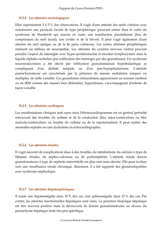- Support de Cours (Version PDF) -
- © Université Médicale Virtuelle Francophone -
II.2.4 Les atteintes neurologiques
Elles représentent 3 à 5 % des observations. Il s'agit d'une atteinte des nerfs crâniens avec
notamment une paralysie faciale de type périphérique (pouvant entrer dans le cadre du
syndrome de Heerfordt qui associe en outre une tuméfaction parotidienne (lieu de
compression du nerf facial), une uvéite et de la fièvre). Il peut s'agir également d'une
atteinte du nerf optique ou de la 8e paire crânienne. Les autres atteintes périphériques
réalisent un tableau de neuropathie. Les atteintes du système nerveux central peuvent
prendre l'aspect de méningite avec hyper-protéinorachie et réaction lymphocytaire dans le
liquide céphalo-rachidien (par infiltration des méninges par des granulomes). Un syndrome
neuroendocrinien a été décrit par infiltration granulomateuse hypothalamique se
compliquant d'un diabète insipide ou d'un pan-hypopituitarisme. L'atteinte
parenchymateuse est caractérisée par la présence de masses nodulaires uniques ou
multiples, de taille variable. Ces granulomes intracrâniens apparaissent au scanner cérébral
ou en IRM comme des masses bien délimitées, hyperdenses, s'accompagnant d'œdème de
façon variable.
II.2.5 Les atteintes cardiaques
Les manifestations cliniques sont rares mais l'électrocardiogramme est en général perturbé
retrouvant des troubles du rythme et de la conduction (bloc intra-ventriculaire ou bloc
auriculo-ventriculaire ou trouble du rythme ou de la repolarisation). Il peut exister des
anomalies septales ou une dyskinésie en échocardiographie.
II.2.6 Les atteintes rénales
Il s'agit souvent de complications dues à des troubles du métabolisme du calcium à type de
lithiases rénales, de néphro-calcinose ou de pyélonéphrite. L'atteinte rénale directe
granulomateuse à type de néphrite interstitielle est plus rare mais décrite. Elle peut évoluer
vers une insuffisance rénale chronique. Rarement, il a été rapporté des glomérulopathies
avec syndrome néphrotique.
II.2.7 Les atteintes hépatospléniques
Il existe une hépatomégalie dans 10 % des cas, une splénomégalie dans 15 % des cas. Par
contre, les atteintes fonctionnelles hépatiques sont rares. La ponction biopsique hépatique
est très souvent positive mais la découverte de lésions granulomateuses au niveau du
parenchyme hépatique reste très peu spécifique.
 