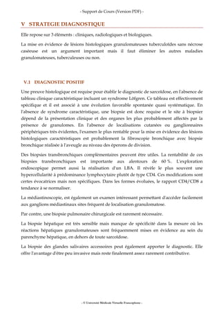- Support de Cours (Version PDF) -
- © Université Médicale Virtuelle Francophone -
V STRATEGIE DIAGNOSTIQUE
Elle repose sur 3 éléments : cliniques, radiologiques et biologiques.
La mise en évidence de lésions histologiques granulomateuses tuberculoïdes sans nécrose
caséeuse est un argument important mais il faut éliminer les autres maladies
granulomateuses, tuberculeuses ou non.
V.1 DIAGNOSTIC POSITIF
Une preuve histologique est requise pour établir le diagnostic de sarcoïdose, en l'absence de
tableau clinique caractéristique incluant un syndrome Löfgren. Ce tableau est effectivement
spécifique et il est associé à une évolution favorable spontanée quasi systématique. En
l'absence de syndrome caractéristique, une biopsie est donc requise et le site à biopsier
dépend de la présentation clinique et des organes les plus probablement affectés par la
présence de granulomes. En l'absence de localisations cutanées ou ganglionnaires
périphériques très évidentes, l'examen le plus rentable pour la mise en évidence des lésions
histologiques caractéristiques est probablement la fibroscopie bronchique avec biopsie
bronchique réalisée à l'aveugle au niveau des éperons de division.
Des biopsies transbronchiques complémentaires peuvent être utiles. La rentabilité de ces
biopsies transbronchiques est importante aux alentours de 60 %. L'exploration
endoscopique permet aussi la réalisation d'un LBA. Il révèle le plus souvent une
hypercellularité à prédominance lymphocytaire plutôt de type CD4. Ces modifications sont
certes évocatrices mais non spécifiques. Dans les formes évoluées, le rapport CD4/CD8 a
tendance à se normaliser.
La médiastinoscopie, est également un examen intéressant permettant d'accéder facilement
aux ganglions médiastinaux sites fréquent de localisation granulomatose.
Par contre, une biopsie pulmonaire chirurgicale est rarement nécessaire.
La biopsie hépatique est très sensible mais manque de spécificité dans la mesure où les
réactions hépatiques granulomateuses sont fréquemment mises en évidence au sein du
parenchyme hépatique, en dehors de toute sarcoïdose.
La biopsie des glandes salivaires accessoires peut également apporter le diagnostic. Elle
offre l'avantage d'être peu invasive mais reste finalement assez rarement contributive.
 